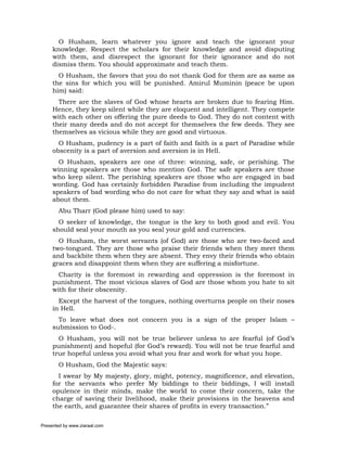 O Husham, learn whatever you ignore and teach the ignorant your
     knowledge. Respect the scholars for their knowledge and avoid disputing
     with them, and disrespect the ignorant for their ignorance and do not
     dismiss them. You should approximate and teach them.
       O Husham, the favors that you do not thank God for them are as same as
     the sins for which you will be punished. Amirul Muminin (peace be upon
     him) said:
       There are the slaves of God whose hearts are broken due to fearing Him.
     Hence, they keep silent while they are eloquent and intelligent. They compete
     with each other on offering the pure deeds to God. They do not content with
     their many deeds and do not accept for themselves the few deeds. They see
     themselves as vicious while they are good and virtuous.
       O Husham, pudency is a part of faith and faith is a part of Paradise while
     obscenity is a part of aversion and aversion is in Hell.
       O Husham, speakers are one of three: winning, safe, or perishing. The
     winning speakers are those who mention God. The safe speakers are those
     who keep silent. The perishing speakers are those who are engaged in bad
     wording. God has certainly forbidden Paradise from including the impudent
     speakers of bad wording who do not care for what they say and what is said
     about them.
       Abu Tharr (God please him) used to say:
       O seeker of knowledge, the tongue is the key to both good and evil. You
     should seal your mouth as you seal your gold and currencies.
       O Husham, the worst servants (of God) are those who are two-faced and
     two-tongued. They are those who praise their friends when they meet them
     and backbite them when they are absent. They envy their friends who obtain
     graces and disappoint them when they are suffering a misfortune.
       Charity is the foremost in rewarding and oppression is the foremost in
     punishment. The most vicious slaves of God are those whom you hate to sit
     with for their obscenity.
       Except the harvest of the tongues, nothing overturns people on their noses
     in Hell.
       To leave what does not concern you is a sign of the proper Islam –
     submission to God-.
       O Husham, you will not be true believer unless to are fearful (of God’s
     punishment) and hopeful (for God’s reward). You will not be true fearful and
     true hopeful unless you avoid what you fear and work for what you hope.
       O Husham, God the Majestic says:
       I swear by My majesty, glory, might, potency, magnificence, and elevation,
     for the servants who prefer My biddings to their biddings, I will install
     opulence in their minds, make the world to come their concern, take the
     charge of saving their livelihood, make their provisions in the heavens and
     the earth, and guarantee their shares of profits in every transaction.”

Presented by www.ziaraat.com
 