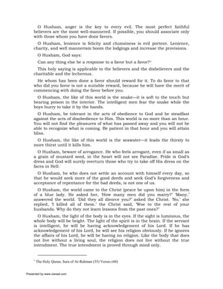 O Husham, anger is the key to every evil. The most perfect faithful
     believers are the most well-mannered. If possible, you should associate only
     with those whom you have done favors.
       O Husham, lenience is felicity and clumsiness is evil portent. Lenience,
     charity, and well mannerism boom the lodgings and increase the provisions.
          O Husham, God says:
          Can any thing else be a response to a favor but a favor?1
       This holy saying is applicable to the believers and the disbelievers and the
     charitable and the lecherous.
       He whom has been done a favor should reward for it. To do favor to that
     who did you favor is not a suitable reward, because he will have the merit of
     commencing with doing the favor before you.
       O Husham, the like of this world is the snake—it is soft to the touch but
     bearing poison in the interior. The intelligent men fear the snake while the
     boys hurry to take it by the hands.
       O Husham, be tolerant in the acts of obedience to God and be steadfast
     against the acts of disobedience to Him. This world is no more than an hour.
     You will not find the pleasures of what has passed away and you will not be
     able to recognize what is coming. Be patient in that hour and you will attain
     bliss.
      O Husham, the like of this world is the seawater—it leads the thirsty to
     more thirst until it kills him.
       O Husham, beware of arrogance. He who feels arrogant, even if as small as
     a grain of mustard seed, in the heart will not see Paradise. Pride is God’s
     dress and God will surely overturn those who try to take off His dress on the
     faces in Hell.
       O Husham, he who does not settle an account with himself every day, so
     that he would seek more of the good deeds and seek God’s forgiveness and
     acceptance of repentance for the bad deeds, is not one of us.
       O Husham, the world came to the Christ (peace be upon him) in the form
     of a blue lady. He asked her, ‘How many men did you marry?’ ‘Many,’
     answered the world. ‘Did they all divorce you?’ asked the Christ. ‘No,’ she
     replied, ‘I killed all of them.’ the Christ said, ‘Woe to the rest of your
     husbands. Why do they not learn lessons from the past ones?’
       O Husham, the light of the body is in the eyes. If the sight is luminous, the
     whole body will be bright. The light of the spirit is in the brain. If the servant
     is intelligent, he will be having acknowledgement of his Lord. If he has
     acknowledgement of his Lord, he will see his religion obviously. If he ignores
     the affairs of his Lord, he will be having no religion. Like the body that does
     not live without a living soul, the religion does not live without the true
     intendment. The true intendment is proved through mind only.


     1
         The Holy Quran, Sura of Ar-Rahman (55) Verses (60)


Presented by www.ziaraat.com
 