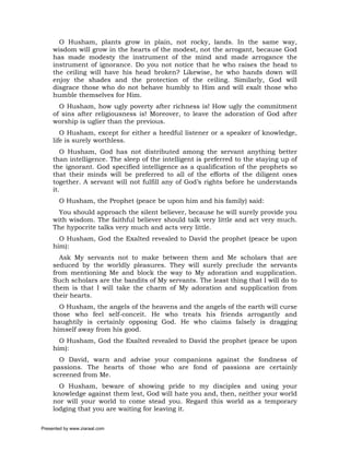 O Husham, plants grow in plain, not rocky, lands. In the same way,
     wisdom will grow in the hearts of the modest, not the arrogant, because God
     has made modesty the instrument of the mind and made arrogance the
     instrument of ignorance. Do you not notice that he who raises the head to
     the ceiling will have his head broken? Likewise, he who hands down will
     enjoy the shades and the protection of the ceiling. Similarly, God will
     disgrace those who do not behave humbly to Him and will exalt those who
     humble themselves for Him.
       O Husham, how ugly poverty after richness is! How ugly the commitment
     of sins after religiousness is! Moreover, to leave the adoration of God after
     worship is uglier than the previous.
        O Husham, except for either a heedful listener or a speaker of knowledge,
     life is surely worthless.
        O Husham, God has not distributed among the servant anything better
     than intelligence. The sleep of the intelligent is preferred to the staying up of
     the ignorant. God specified intelligence as a qualification of the prophets so
     that their minds will be preferred to all of the efforts of the diligent ones
     together. A servant will not fulfill any of God’s rights before he understands
     it.
       O Husham, the Prophet (peace be upon him and his family) said:
       You should approach the silent believer, because he will surely provide you
     with wisdom. The faithful believer should talk very little and act very much.
     The hypocrite talks very much and acts very little.
       O Husham, God the Exalted revealed to David the prophet (peace be upon
     him):
       Ask My servants not to make between them and Me scholars that are
     seduced by the worldly pleasures. They will surely preclude the servants
     from mentioning Me and block the way to My adoration and supplication.
     Such scholars are the bandits of My servants. The least thing that I will do to
     them is that I will take the charm of My adoration and supplication from
     their hearts.
       O Husham, the angels of the heavens and the angels of the earth will curse
     those who feel self-conceit. He who treats his friends arrogantly and
     haughtily is certainly opposing God. He who claims falsely is dragging
     himself away from his good.
       O Husham, God the Exalted revealed to David the prophet (peace be upon
     him):
       O David, warn and advise your companions against the fondness of
     passions. The hearts of those who are fond of passions are certainly
     screened from Me.
       O Husham, beware of showing pride to my disciples and using your
     knowledge against them lest, God will hate you and, then, neither your world
     nor will your world to come stead you. Regard this world as a temporary
     lodging that you are waiting for leaving it.

Presented by www.ziaraat.com
 