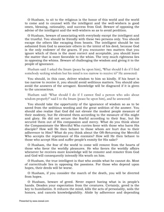 O Husham, to sit to the religious is the honor of this world and the world
     to come and to counsel with the intelligent and the well-wishers is good
     omen, blessing, rationality, and success from God. Beware of opposing the
     advise of the intelligent and the well-wishers so as to avoid perdition.
       O Husham, beware of associating with everybody except the intelligent and
     the trustful. You should be friendly with these two persons only. You should
     escape the others like escaping from beasts. The intelligent should be too
     ashamed from God to associate others in the intent of his deed, because God
     is the only endower of the graces. If you encounter two matters that you
     ignore which of them is the most correct and acceptable, you should leave
     the matter that is more favorable to the whim. The very much rightness lies
     in opposing the whims. Beware of challenging the wisdom and giving it to the
     people of ignorance.
       Husham said: I asked the Imam (peace be upon him), ‘What should I do if I find
     somebody seeking wisdom but his mind is too narrow to receive it?’ He answered:
       You should, in this case, deliver wisdom to him so kindly. If his heart is
     too narrow to receive it, you should avoid seditious matters. You should also
     avoid the answers of the arrogant. Knowledge will be disgraced if it is given
     to the unconscious.
       Husham said: ‘What should I do if I cannot find a person who asks about
     wisdom properly?’ said I to the Imam (peace be upon him), and he answered:
       You should take the opportunity of the ignorance of wisdom so as to be
     saved from the seditious wording and the great sedition of the answer. You
     should also realize that God did not elevate the modest people measure of
     their modesty, but He elevated them according to the measure of His might
     and glory. He did not secure the fearful according to their fear, but He
     secured them out of His compassion and mercy. What do you think about
     the Compassionate the Merciful Who curries favor with those who harm His
     disciple? How will He then behave to those whom are hurt due to their
     adherence to Him? What do you think about the Oft-Returning the Merciful
     Who accepts the repentance of His enemies? How will He then behave to
     those who accept Him and suffer people’s enmity for His sake?
       O Husham, the fear of the world to come will remove from the hearts of
     those who favor the worldly pleasures. He who favors the worldly affairs
     whenever he receives more knowledge will be remoter and remoter from God
     and God will consequently intensify His wrath on him.
       O Husham, the true intelligent is that who avoids what he cannot do. Most
     of correctitude lies in opposing the passions. For those who depend upon
     hopes, their deeds will be worse.
       O Husham, if you consider the march of the death, you will be diverted
     from hopes.
       O Husham, beware of greed. Never expect having what is in people’s
     hands. Deaden your expectation from the creatures. Certainly, greed is the
     key to humiliation. It reduces the mind, kills the acts of personality, soils the
     honors, and cancels knowledgeability. Abide by adherence and depending

Presented by www.ziaraat.com
 