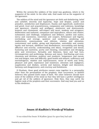 Within the seventy-five soldiers of the mind was goodness, which is the
     supporter of the mind. In the other side, God made evil as the supporter of
     the ignorance.
       The soldiers of the mind and the ignorance are faith and disbelieving, belief
     and unbelief, sincerity and hypocrisy, hope and despair, justice and
     prejudice, satisfaction and displeasure, thanks and ingratitude, moderation
     and greed, trust and acquisitiveness, compassion and rudeness, knowledge
     and ignorance, chastity and profligacy, abstinence and desirousness,
     lenience and clumsiness, self-respect and taunt, modesty and arrogance,
     deliberation and rashness, composure and imprudence, silence and chatter,
     submission and challenge, compliance and defiance, pardon and malice,
     mercy and coarseness, conviction and suspect, forbearance and bigotry,
     overlooking and revenge, opulence and neediness, pondering and
     inadvertence, consciousness and oblivion, relation and alienation,
     contentment and avidity, giving and deprivation, amicability and enmity,
     loyalty and betrayal, obedience and disobedience, succumbing and daring,
     affluence and scarcity, understanding and idiocy, recognition and denial,
     humoring and nastiness, purity and cheating, concealment and divulging,
     piety and irreverence, factuality and falseness, favor and bad turn,
     circumspection and publicizing, fairness and injury, God-fearing and envy,
     cleanness and dirtiness, pudency and insolence, temperance and excess,
     rest and fatigue, ease and difficulty, good health and ailment, sufficiency and
     overindulgence, wisdom and capriciousness, sense of worth and levity,
     pleasure and grief, repentance and insistence, attention and negligence,
     supplication and disdain, activity and laziness, delight and discontent,
     harmony and disagreement, and courtesy and foolishness.
       O Husham, these good attributes cannot come together in a personality
     other than the personalities of the prophets, their successors, or faithful
     believers who passed God’s exam of faith. The other believers should have
     some of the soldiers of the mind so that they will have a perfect intelligence
     and get rid of the soldiers of ignorance. Only then, they may catch the
     highest rank of the prophets and their successors. God may lead you and us
     to His obedience.




                       Imam Al-Kadhim’s Words of Wisdom

       It was related that Imam Al-Kadhim (peace be upon him) had said:

Presented by www.ziaraat.com
 