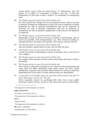 surely Allah’s and to Him we shall return’1 in misfortunes, say, ‘All
               praise be to Allah’2 in situations of welfare, and say, ‘I seek the
               forgiveness of God and to Him I repent’3 in situations of committing
               sins.
     38.       The Prophet (peace be upon him and his family) said:
               He who is given four things will not be deprived of four others: he who
               is granted seeking the forgiveness of God will not be deprived of being
               pardoned; he who is granted thankfulness will not be deprived of
               increase; he who is granted repentance will not be deprived of
               acceptance; he who is granted supplication to God will not be deprived
               of response.
     39.       The Prophet (peace be upon him and his family) said:
               Knowledge is kept in stores the keys of which is questioning. Ask as
               much as possible, God compassionate you. The reward of asking is
               recorded for four; the asker, the speaker, the listener, and the favorer.
     40.       The Prophet (peace be upon him and his family) said:
               Ask the scholars, speak with the wise, and sit with the poor.
     41.       The Prophet (peace be upon him and his family) said:
               I prefer the merits of knowledge to those of worship. Piety is the best of
               your religion.
     42.       The Prophet (peace be upon him and his family) said:
               The angels of the heavens and the earth curse those who issue verdicts
               baselessly.
     43.       The Prophet (peace be upon him and his family) said:
               The reward is obtained according to the volume of the examination (of
               God). God will afflict (hardship) upon those whom He loves. God’s
               satisfaction is gained only by those whose hearts are content, while His
               dissatisfaction is the share of those whose hearts are dissatisfied.
     44.       A man came to the Prophet (peace be upon him and his family) and said: “O
               God’s Messenger, instruct me.” He said:
               Never associate anyone (or anything) with God, even if you suffer
               burning or harsh torture, except in case that your heart is full of faith.

     1
         The original text of this statement is as follows:
     ‫.إ ّﺎ ﷲ وإ ّﺎ إﻟﻴﻪ راﺟﻌﻮن‬
                  ‫ﻧ‬       ‫ﻧ‬
     ‘inna lillahi wa inna ilayhi raji’uun’
     2
         The original text of this statement is as follows:
     ‫. ﷲ اﻟﺤﻤ ﺪ‬
     ‘alhamdu lillah(i)’
     3
         The original text of this statement is as follows:
     ‫ﺘﻐﻔﺮ‬     ‫.إﻟﻴ ﻪ وأﺗ ﻮب اﷲ أﺳ‬
     ‘astaghfirullaha wa atoubu ilayh(i)’


Presented by www.ziaraat.com
 