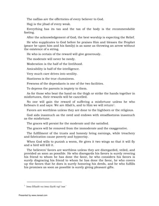The nafilas are the offertories of every believer to God.
          Hajj is the jihad of every weak.
       Everything has its tax and the tax of the body is the recommendable
     fasting.
          After the acknowledgement of God, the best worship is expecting the Relief.
       He who supplicates to God before he praises Him and blesses the Prophet
     (peace be upon him and his family) is as same as throwing an arrow without
     the existence of a string.
          He who is certain of the reward will give generously.
          The moderate will never be needy.
          Moderation is the half of the livelihood.
          Amicability is half of the intelligence.
          Very much care drives into senility.
          Hastiness is the true clumsiness.
          Fewness of the dependants is one of the two facilities.
          To depress the parents is impiety to them.
      As for those who beat the hand on the thigh or strike the hands together in
     misfortunes, their rewards will be cancelled.
       No one will gain the reward of suffering a misfortune unless he who
     forbears it and says: We are Allah’s, and to Him we will return1.
          Favors are worthless unless they are done to the highborn or the religious.
       God aids inasmuch as the need and endows with steadfastness inasmuch
     as the misfortune.
          The graces will persist for the moderate and the satisfied.
          The graces will be removed from the immoderate and the exaggerative.
       The fulfillment of the trusts and honesty bring earnings, while treachery
     and fabrication cause poverty and hypocrisy.
       When God wills to punish a worm, He gives it two wings so that it will fly
     and a bird will kill it.
       The believers’ favors are worthless unless they are disregarded, veiled, and
     provided as soon as possible. He who disregards his favors is surely revering
     his friend to whom he has done the favor, he who considers his favors is
     surely disgracing his friend to whom he has done the favor, he who covers
     up the favors that he does is surely honoring his deeds, and he who fulfills
     his promises as soon as possible is surely giving pleasant gifts.




     1
         ‘inna lillaahi wa inna ilayhi raji’oun’


Presented by www.ziaraat.com
 