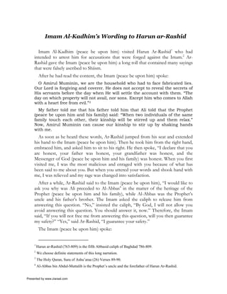 Imam Al-Kadhim’s Wording to Harun ar-Rashid

       Imam Al-Kadhim (peace be upon him) visited Harun Ar-Rashid* who had
     intended to arrest him for accusations that were forged against the Imam.2 Ar-
     Rashid gave the Imam (peace be upon him) a long roll that contained many sayings
     that were falsely ascribed to Shiism.
          After he had read the content, the Imam (peace be upon him) spoke:
       O Amirul Muminin, we are the household who had to face fabricated lies.
     Our Lord is forgiving and coverer. He does not accept to reveal the secrets of
     His servants before the day when He will settle the account with them. “The
     day on which property will not avail, nor sons. Except him who comes to Allah
     with a heart free from evil.”3
       My father told me that his father told him that Ali told that the Prophet
     (peace be upon him and his family) said: “When two individuals of the same
     family touch each other, their kinship will be stirred up and them relax.”
     Now, Amirul Muminin can cause our kinship to stir up by shaking hands
     with me.
       As soon as he heard these words, Ar-Rashid jumped from his seat and extended
     his hand to the Imam (peace be upon him). Then he took him from the right hand,
     embraced him, and asked him to sit to his right. He then spoke, “I declare that you
     are honest, your father was honest, your grandfather was honest, and the
     Messenger of God (peace be upon him and his family) was honest. When you first
     visited me, I was the most malicious and enraged with you because of what has
     been said to me about you. But when you uttered your words and shook hand with
     me, I was relieved and my rage was changed into satisfaction.
       After a while, Ar-Rashid said to the Imam (peace be upon him), “I would like to
     ask you why was Ali preceded to Al-Abbas4 in the matter of the heritage of the
     Prophet (peace be upon him and his family), while Al-Abbas was the Prophet’s
     uncle and his father’s brother. The Imam asked the caliph to release him from
     answering this question. “No,” insisted the caliph, “By God, I will not allow you
     avoid answering this question. You should answer it, now.” Therefore, the Imam
     said, “If you will not free me from answering this question, will you then guarantee
     my safety?” “Yes,” said Ar-Rashid, “I guarantee your safety.”
          The Imam (peace be upon him) spoke:


     1
         Harun ar-Rashid (763-809) is the fifth Abbasid caliph of Baghdad 786-809.
     2
         We choose definite statements of this long narration.
     3
         The Holy Quran, Sura of Ashu’araa (26) Verses 89-90.
     4
         Al-Abbas bin Abdul-Muttalib is the Prophet’s uncle and the forefather of Harun Ar-Rashid.


Presented by www.ziaraat.com
 