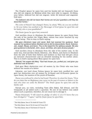 The Prophet (peace be upon him and his family) did not bequeath those
     who did not migrate (to Medina) while they were able to migrate. Al-Abbas,
     your father, believed but did not migrate, while Ali believed and migrated.
     God says:
       The believers who did not leave their homes are not your guardians until they too
     leave their homes.1
       The color of Harun’s face changed. Hence, he asked, “Why are you not ascribed
     to Ali your father, but ascribed to the Messenger of God (peace be upon him and
     his family) who is your grandfather?”
          The Imam (peace be upon him) answered:
       God ascribes Jesus to Abraham the intimate (peace be upon them) from
     the side of his mother the Virgin Mary –whom was never touched by any
     human being-. This is clear in God’s saying:
       We gave (Abraham) Isaac and Jacob. Both had received Our guidance. Noah
     received Our guidance before Abraham and so did his descendants: David, Solomon,
     Job, Joseph, Moses, and Aaron. Thus is the reward for the righteous people. We also
     gave guidance to Zechariah, John, Jesus, and Elias, who were all pious people.2
       God ascribes Jesus to Abraham from the side of his mother only. In the
     same way, God ascribes David, Solomon, Job, Moses, and Aaron to Abraham
     from the side of both their fathers and mothers so that God will give Jesus
     an exclusive characteristic and an elevated standing for his mother alone.
     This is in God’s saying about Mary (peace be upon her):
       "Behold," the angels told Mary, "God had chosen you, purified you, and given you
     distinction over all women.3
       God gave Mary distinction over all women by the Christ who was born
     without the means of a father.
       Likewise, our Lord chose Fatima (peace be upon her), purified her, and
     gave her distinction over all women by Al-Hasan and Al-Hussein (peace be
     upon them), the masters of the youth of Paradise.
       Harun was confused by what he had heard. Therefore, he asked the Imam, “How
     do you claim that an illegitimacy may occur on the part of women or fathers to the
     man who does not settle the Khums?” The Imam (peace be upon him and his
     family) said:
       Except you, no ruler, including Taim (Abu Bakr), Edi (Omar), and the
     Umayyads at all asked such a question. No one of my fathers was asked
     about such a question; therefore, do not cause me to divulge it.
       Harun threatened, “I will cancel my pledge of safety to you if I know that you
     have divulged it.” “I agree,” said the Imam (peace be upon him).

     1
         The Holy Quran, Sura of Al-Anfal (8) Verse (72)
     2
         The Holy Quran, Sura of Al-An’aam (6) Verses 84-5
     3
         The Holy Quran, Sura of Aal Imran (3) Verse 42


Presented by www.ziaraat.com
 