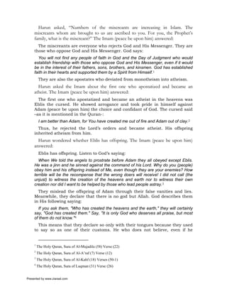 Harun asked, “Numbers of the miscreants are increasing in Islam. The
     miscreants whom are brought to us are ascribed to you. For you, the Prophet’s
     family, what is the miscreant?” The Imam (peace be upon him) answered:
       The miscreants are everyone who rejects God and His Messenger. They are
     those who oppose God and His Messenger. God says:
       You will not find any people of faith in God and the Day of Judgment who would
     establish friendship with those who oppose God and His Messenger, even if it would
     be in the interest of their fathers, sons, brothers, and kinsmen. God has established
     faith in their hearts and supported them by a Spirit from Himself.1
          They are also the apostates who deviated from monotheism into atheism.
       Harun asked the Imam about the first one who apostatized and became an
     atheist. The Imam (peace be upon him) answered:
       The first one who apostatized and became an atheist in the heavens was
     Eblis the cursed. He showed arrogance and took pride in himself against
     Adam (peace be upon him) the choice and confidant of God. The cursed said
     –as it is mentioned in the Quran-:
          I am better than Adam, for You have created me out of fire and Adam out of clay.2
       Thus, he rejected the Lord’s orders and became atheist. His offspring
     inherited atheism from him.
       Harun wondered whether Eblis has offspring. The Imam (peace be upon him)
     answered:
          Eblis has offspring. Listen to God’s saying:
       When We told the angels to prostrate before Adam they all obeyed except Eblis.
     He was a jinn and he sinned against the command of his Lord. Why do you (people)
     obey him and his offspring instead of Me, even though they are your enemies? How
     terrible will be the recompense that the wrong doers will receive! I did not call (the
     unjust) to witness the creation of the heavens and earth nor to witness their own
     creation nor did I want to be helped by those who lead people astray.3
       They mislead the offspring of Adam through their false vanities and lies.
     Meanwhile, they declare that there is no god but Allah. God describes them
     in His following saying:
       If you ask them, "Who has created the heavens and the earth," they will certainly
     say, "God has created them." Say, "It is only God who deserves all praise, but most
     of them do not know."4
       This means that they declare so only with their tongues because they used
     to say so as one of their customs. He who does not believe, even if he


     1
         The Holy Quran, Sura of Al-Mujadila (58) Verse (22)
     2
         The Holy Quran, Sura of Al-A’raf (7) Verse (12)
     3
         The Holy Quran, Sura of Al-Kahf (18) Verses (50-1)
     4
         The Holy Quran, Sura of Luqman (31) Verse (26)


Presented by www.ziaraat.com
 