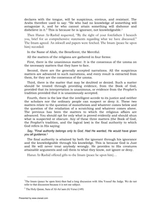 declares with the tongue, will be suspicious, envious, and resistant. The
     Arabs therefore used to say: “He who had no knowledge of something will
     antagonize it, and he who cannot attain something will dishonor and
     disbelieve in it.” This is because he is ignorant, not knowledgeable.1
       Then Harun Ar-Rashid requested, “By the right of your forefathers I beseech
     you, brief for us comprehensive statements regarding what we have discussed.”
     The Imam agreed. An inkwell and papers were fetched. The Imam (peace be upon
     him) recorded:
          In the Name of Allah, the Beneficent, the Merciful.
          All the matters of the religions are gathered in four forms:
       First, there is the unanimous matter. It is the consensus of the umma on
     the necessary matters that they have to face.
       Second, there are the generally accepted narrations. All the suspicious
     matters are advanced to such narrations, and every result is extracted from
     them, for they are the consensus of the umma.
       Third, there is the matter that may be doubted or denied. Such a matter
     should be treated through providing evidence, from the Book of God,
     provided that its interpretation is unanimous, or evidence from the Prophet’s
     tradition provided that it is unanimously accepted.
       Fourth, there is the law that the intelligent accede to its justice and neither
     the scholars nor the ordinary people can suspect or deny it. These two
     matters relate to the question of monotheism and whatever comes below and
     the question of the retaliation of a scratching and whatever comes above.
     The previous has been the matters to which the religious affairs are
     advanced. You should opt for only what is proved evidently and should shun
     what is suspected or obscure. Any of these three matters (the Book of God,
     the Prophet’s tradition, and the logical law) is the final authority to which
     God refers in His saying:
       Say, "Final authority belongs only to God. Had He wanted, He would have given
     you all guidance.2
       The final authority is attained by both the ignorant through his ignorance
     and the knowledgeable through his knowledge. This is because God is Just
     and He will never treat anybody wrongly. He provides to His creatures
     attainable arguments and call them to what they know, not ignore or deny.
          Harun Ar-Rashid offered gifts to the Imam (peace be upon him)…




     1
      The Imam (peace be upon him) then had a long discussion with Abu Yousuf the Judge. We do not
     refer to that discussion because it is not our subject.
     2
         The Holy Quran, Sura of Al-An’aam (6) Verse (149)


Presented by www.ziaraat.com
 