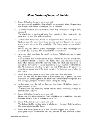 Short Maxims of Imam Al-Kadhim

     1.    Imam Al-Kadhim (peace be upon him) said:
           Anyone who acknowledges God should not complain when his earnings
           are delayed and should not accuse God of His acts.
     2.    As a man asked him about conviction, Imam Al-Kadhim (peace be upon him)
           answered:
           The conviction is to depend upon God, submit to Him, consent to His
           acts, and entrust Him with the affairs.
     3.    Abdullah bin Yahya said: Within the supplication that I wrote to Imam Al-
           Kadhim (peace be upon him), there was the sentence, ‘Praise be to God as
           much as the utmost of His knowledge.’ The Imam answered my missive
           saying:
           Do not say, ‘the utmost of His knowledge,’ because His knowledge has
           no limits. You may say, ‘the utmost of His satisfaction.’
     4.    As a man asked him about the munificent, Imam Al-Kadhim (peace be upon
           him) answered:
           Your question has two references. If you refer to the created munificent,
           I can tell you that he is the one who fulfills what God has imposed upon
           him, while the miserly is the one who withholds what God has imposed
           upon him. If you refer to the All-munificent God, I can tell you that He is
           the All-munificent whether He gives or not. If He gives, He gives you
           what is not yours, and if He does not give, He deprives you of what in
           not yours.
     5.    Imam Al-Kadhim (peace be upon him) said to one of his adherents:
           Fear God and say the truth even if it will cause you to perish, for your
           salvation lies in telling the truth. Fear God and leave the wrong even if it
           will save you, for your perdition lies in telling the wrong.
     6.    As his agent swore he had not betrayed him, Imam Al-Kadhim (peace be
           upon him) said to him:
           To betray me and waste my wealth are the same. However, betrayal is
           more harmful for you.
     7.    Imam Al-Kadhim (peace be upon him) said:
           Beware of depriving anyone in fields of obedience to God lest, you will
           lose two folds in fields of disobedience to God.
     8.    Imam Al-Kadhim (peace be upon him) said:
           The believer is like the two pans of a balance — the more faith he enjoys
           the more misfortunes he faces.
     9.    Imam Al-Kadhim (peace be upon him) said as he stopped near a grave:
           It is quite proper to leave the first of a matter the end of which is this

Presented by www.ziaraat.com
 