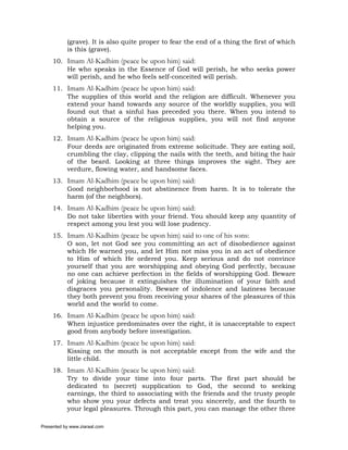 (grave). It is also quite proper to fear the end of a thing the first of which
           is this (grave).
     10. Imam Al-Kadhim (peace be upon him) said:
         He who speaks in the Essence of God will perish, he who seeks power
         will perish, and he who feels self-conceited will perish.
     11. Imam Al-Kadhim (peace be upon him) said:
         The supplies of this world and the religion are difficult. Whenever you
         extend your hand towards any source of the worldly supplies, you will
         found out that a sinful has preceded you there. When you intend to
         obtain a source of the religious supplies, you will not find anyone
         helping you.
     12. Imam Al-Kadhim (peace be upon him) said:
         Four deeds are originated from extreme solicitude. They are eating soil,
         crumbling the clay, clipping the nails with the teeth, and biting the hair
         of the beard. Looking at three things improves the sight. They are
         verdure, flowing water, and handsome faces.
     13. Imam Al-Kadhim (peace be upon him) said:
         Good neighborhood is not abstinence from harm. It is to tolerate the
         harm (of the neighbors).
     14. Imam Al-Kadhim (peace be upon him) said:
         Do not take liberties with your friend. You should keep any quantity of
         respect among you lest you will lose pudency.
     15. Imam Al-Kadhim (peace be upon him) said to one of his sons:
         O son, let not God see you committing an act of disobedience against
         which He warned you, and let Him not miss you in an act of obedience
         to Him of which He ordered you. Keep serious and do not convince
         yourself that you are worshipping and obeying God perfectly, because
         no one can achieve perfection in the fields of worshipping God. Beware
         of joking because it extinguishes the illumination of your faith and
         disgraces you personality. Beware of indolence and laziness because
         they both prevent you from receiving your shares of the pleasures of this
         world and the world to come.
     16. Imam Al-Kadhim (peace be upon him) said:
         When injustice predominates over the right, it is unacceptable to expect
         good from anybody before investigation.
     17. Imam Al-Kadhim (peace be upon him) said:
         Kissing on the mouth is not acceptable except from the wife and the
         little child.
     18. Imam Al-Kadhim (peace be upon him) said:
         Try to divide your time into four parts. The first part should be
         dedicated to (secret) supplication to God, the second to seeking
         earnings, the third to associating with the friends and the trusty people
         who show you your defects and treat you sincerely, and the fourth to
         your legal pleasures. Through this part, you can manage the other three

Presented by www.ziaraat.com
 