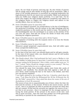 parts. Do not think of poverty and long age. He who thinks of poverty
           will be stingy and he who thinks of long age will be acquisitive. Offer a
           share of the worldly pleasures to yourselves by enjoying moderately the
           legal pleasures that do not injure your personality. Make such pleasures
           help you fulfill your religious duties perfectly. It is said that, “As for
           those who neglect the legal worldly pleasures completely and adhere to
           the religious duties or neglect the religious duties and adhere to the
           worldly affairs, they are not from us.
     19. Imam Al-Kadhim (peace be upon him) said:
         Learn the religious question, for jurisprudence is the key of intelligence,
         the perfection of worship, and the means to the high standings and the
         respectful positions in this world and the world to come. The priority of
         the knowledgeable over the worshipper is as same as the priority of the
         sun over the stars. God will not accept the deeds of those who avoid
         learning the religious questions.
     20. Imam Al-Kadhim (peace be upon him) said to Ali bin Yaqttin:
         The expiation of working with the (unjust) rulers is to treat the friends
         with kindness.
     21. Imam Al-Kadhim (peace be upon him) said:
         Whenever people perpetrate unprecedented sins, God will inflict upon
         them unexpected misfortunes.
     22. Imam Al-Kadhim (peace be upon him) said:
         In the time of the just ruler, you should thank and he will gain rewards.
         In the time of the unjust ruler, you should tolerate and he will burden
         the punishment of the sin.
     23. Abu Hanifa related: After I had performed the hajj I went to Medina to visit
           Abu Abdillah As-Sadiq (peace be upon him). I entered his house and sat in the
           entrance waiting for his permission. After a while, a male toddler went out. “O
           boy,” I asked, “where should the stranger excrete in your country?” The boy
           asked for a respite before he sat to a wall and spoke:
           You should be away from riversides, places were fruits fall, yards of
           mosques, and roadbeds. You should also hide against a wall, lift up
           your dress, avoid turning the face or the back to the kiblah, and then
           you can excrete anywhere.
           I was highly admired by the wording of that boy. I therefore asked about his
           name. “I am Musa bin Ja’far bin Mohammed bin Ali bin Al-Hussein bin Ali
           bin Abi Talib,” answered he. I then asked him about the source of the acts of
           disobedience to God. He answered:
           The source of any sin is unquestionably one of three: either the God, the
           God and the servant, or the servant. If God is the source of sins –yet He
           is not-, then it is improper for Him to punish the servants for what they
           did not commit. If God and the servants are together the source of sin –
           yet this is not accurate-, then it is improper for the stronger partner to
           wrong the weak partner. If the servant is the source of the sins –and
           this is quite accurate-, then the Lord may pardon out of His generosity
           and liberty or punish for the commitment of such a sin.

Presented by www.ziaraat.com
 