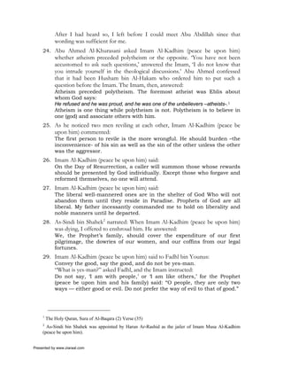 After I had heard so, I left before I could meet Abu Abdillah since that
             wording was sufficient for me.
     24. Abu Ahmed Al-Khurasani asked Imam Al-Kadhim (peace be upon him)
             whether atheism preceded polytheism or the opposite. ‘You have not been
             accustomed to ask such questions,’ answered the Imam, ‘I do not know that
             you intrude yourself in the theological discussions.’ Abu Ahmed confessed
             that it had been Husham bin Al-Hakam who ordered him to put such a
             question before the Imam. The Imam, then, answered:
             Atheism preceded polytheism. The foremost atheist was Eblis about
             whom God says:
             He refused and he was proud, and he was one of the unbelievers –atheists-.1
             Atheism is one thing while polytheism is not. Polytheism is to believe in
             one (god) and associate others with him.
     25. As he noticed two men reviling at each other, Imam Al-Kadhim (peace be
             upon him) commented:
             The first person to revile is the more wrongful. He should burden –the
             inconvenience- of his sin as well as the sin of the other unless the other
             was the aggressor.
     26. Imam Al-Kadhim (peace be upon him) said:
         On the Day of Resurrection, a caller will summon those whose rewards
         should be presented by God individually. Except those who forgave and
         reformed themselves, no one will attend.
     27. Imam Al-Kadhim (peace be upon him) said:
         The liberal well-mannered ones are in the shelter of God Who will not
         abandon them until they reside in Paradise. Prophets of God are all
         liberal. My father incessantly commanded me to hold on liberality and
         noble manners until he departed.
     28. As-Sindi bin Shahek2 narrated: When Imam Al-Kadhim (peace be upon him)
             was dying, I offered to enshroud him. He answered:
             We, the Prophet’s family, should cover the expenditure of our first
             pilgrimage, the dowries of our women, and our coffins from our legal
             fortunes.
     29. Imam Al-Kadhim (peace be upon him) said to Fadhl bin Younus:
         Convey the good, say the good, and do not be yes-man.
             “What is yes-man?” asked Fadhl, and the Imam instructed:
             Do not say, ‘I am with people,’ or ‘I am like others,’ for the Prophet
             (peace be upon him and his family) said: “O people, they are only two
             ways — either good or evil. Do not prefer the way of evil to that of good.”




     1
         The Holy Quran, Sura of Al-Baqara (2) Verse (35)
     2
       As-Sindi bin Shahek was appointed by Harun Ar-Rashid as the jailer of Imam Musa Al-Kadhim
     (peace be upon him).


Presented by www.ziaraat.com
 