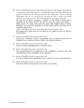 30. Imam Al-Kadhim (peace be upon him) passed by an ugly villager, greeted him,
           sat with him, talked with him for a considerable time, and then asked him to
           settle his needs when he will be in need for him. Some said, “O son of God’s
           Messenger, how do you sit with this one and ask him to settle your needs
           while he is in need for you?” The Imam (peace be upon him) answered:
           He was one of God’s servants, a brother in the Book of God, and a
           neighbor in the lands of God. He and we enjoy the same best father —
           Adam (peace be upon him) and the same best religion that is Islam.
           Perhaps, our need will someday be in his hand and we will have to sit
           modestly before him.
            Imam Al-Kadhim (peace be upon him) then recited a poetic verse:
           We regard even those who do not deserve our regard so that we will not
           be friendless.

     31. Imam Al-Kadhim (peace be upon him) said:
         Asking for –financial- help is acceptable only in blood money that is
         imposed on an insolvent, heavy debts, and extreme poverty.

     32. Imam Al-Kadhim (peace be upon him) said:
         The best kind of almsgiving is to help the weak.

     33. Imam Al-Kadhim (peace be upon him) said:
         The astonishment of the ignorant at the intelligent is greater than the
         astonishment of the intelligent at the ignorant.

     34. Imam Al-Kadhim (peace be upon him) said:
         For the steadfast, the misfortune is one, while it is two for the impatient.

     35. Imam Al-Kadhim (peace be upon him) said:
         Only the sufferers of injustice can realize its intensity.




Presented by www.ziaraat.com
 