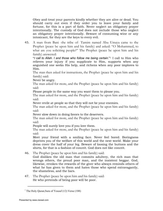 Obey and treat your parents kindly whether they are alive or dead. You
              should carry out even if they order you to leave your family and
              fortune, for this is a part of faith. Never neglect an obligatory prayer
              intentionally. The custody of God does not include those who neglect
              an obligatory prayer intentionally. Beware of consuming wine or any
              intoxicant, for they are the keys to every evil.
     45.      A man from Bani -the tribe of- Tamim named Abu Umaya came to the
              Prophet (peace be upon him and his family) and asked: “O Mohammed, to
              what are you soliciting people?” The Prophet (peace be upon him and his
              family) answered:
              “I call to Allah. I and those who follow me being certain.”1 I call to Him who
              relieves your injury if you supplicate to Him, supports when any
              anguished one seeks His help, and richens when any poor implores to
              Him.
              The man then asked for instructions, the Prophet (peace be upon him and his
              family) said:
              Never be angry.
              The man asked for more, and the Prophet (peace be upon him and his family)
              said:
              Please people in the same way you want them to please you.
              The man asked for more, and the Prophet (peace be upon him and his family)
              said:
              Never revile at people so that they will not be your enemies.
              The man asked for more, and the Prophet (peace be upon him and his family)
              said:
              Never slow down in doing favors to the deservers.
              The man asked for more, and the Prophet (peace be upon him and his family)
              said:
              People will surely love you if you love them.
              The man asked for more, and the Prophet (peace be upon him and his family)
              said:
              Meet your friend with a smiling face. Never feel bored. Boringness
              deprives you of the welfare of this world and the next world. Make your
              dress cover the half of your leg. Beware of loosing the buttons and the
              shirts, for that is a fashion of conceit. God does not like conceit.
     46.      The Prophet (peace be upon him and his family) said:
              God dislikes the old man that commits adultery, the rich man that
              wrongs others, the proud poor man, and the insistent beggar. God,
              likewise, revokes the rewards of the giver who always reminds others of
              what he has given to them and hates those who spend extravagantly,
              the shameless, and the liars.
     47.      The Prophet (peace be upon him and his family) said:
              He who pretends of being poor will be poor.


     1
         The Holy Quran,Sura of Yousuf (12) Verse (108)


Presented by www.ziaraat.com
 
