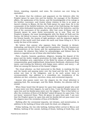 threat, repealing, repealed, and news. No creature can ever bring its
     equivalent.
       We declare that the evidence and argument on the believers after the
     Prophet (peace be upon him and his family), the manager of the Muslims’
     affairs, the spokesman of the Quran, and the knowledgeable of its rulings is
     his brother, successor, and trustee whose relation to him is as same as
     Aaron’s relation to Moses; Ali bin Abi Talib (peace be upon him). He is the
     commander of the faithful believers, the imam of the God-fearing, the leader
     of the white-forheaded honorables, the drone (head) of the believers, and the
     best of the successors of the prophets. After him come Al-Hasan and Al-
     Hussein (peace be upon them) successively up to now. They are the
     Prophet’s progeny, the most knowledgeable with the Book (of God) and the
     Sunna, the fairest in issues, the most favorable for leadership in every time,
     the firmest handle, the imams of right guidance, and the argument against
     people of this world until God seizes the earth and those living in it. He is
     surely the best of the seizers.
       We believe that anyone who opposes them (the Imams) is deviant,
     misleading, and deserter of the right and the guidance. They (the Imams) are
     the interpreters of the Quran and the spokespersons of the Prophet with
     directness. He whoever dies before he acknowledges and follows them by
     names is regarded as one of those who died before Islam.
       Piety, chastity, honesty, goodness, diligence, keeping the deposit of the
     pious and the sinful, lengthy prostration (to God), night worship, avoidance
     of the forbidden acts, expectation of the Relief by means of patience, good
     companionship, good neighborhood, doing favors limitlessly, abstinence from
     injury, and treating the believers with happy mien, advice, and mercy — all
     these are among the features of the Imams’ religion.
       The ritual ablution –as God instructed in His Book- is washing the face
     and the hands and passing water over the head and the feet. To do each
     action one time is the obligatory, and to do each action twice is
     recommendable. Any addition is a rewardless sin. Invalidators of the
     ablution are fart, urination, excretion, sleep, and ceremonial impurity.
       Anyone who passes water over the slippers (in the ritual ablution) is
     opposing God, His messenger, and His Book. Besides, his ablution will be
     invalid.
       When Omar heard that Ali (peace be upon him) opposed people who used
     to pass water over their slippers, he said to him, ‘I saw the Prophet (peace be
     upon him and his family) pass water over the slippers.’ ‘Was it that before or
     after the revelation of Sura of Al-Ma’ida?’ asked Ali (peace be upon him). ‘I do
     not know,’ answered Omar. Then Ali (peace be upon him) said, ‘I am sure
     that the Prophet (peace be upon him and his family) did not pass water over
     the slippers since the revelation of Sura of Al-Ma’ida.’
       Bathing after the ceremonial impurity, wet dreams, and menstruation, in
     addition to the bathing of those who wash the dead, are obligatory.
      Friday bathing, the two eids bathing, bathing before arrival in Mecca and
     Medina, bathing of the umrah, bathing of ihram, bathing of Arafa Day, and

Presented by www.ziaraat.com
 