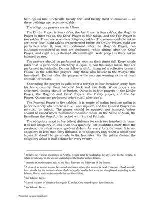 bathings on firs, nineteenth, twenty-first, and twenty-third of Ramadan — all
     these bathings are recommendable.
          The obligatory prayers are as follows:
       The Dhuhr Prayer is four rak’as, the Asr Prayer is four rak’as, the Maghrib
     Prayer is three rak’as, the Esha’ Prayer is four rak’as, and the Fajr Prayer is
     two rak’as. These are seventeen obligatory rak’as. The recommendable rak’as
     are thirty-four. Eight rak’as are performed before the Dhuhr Prayer, eight are
     performed after it, four are performed after the Maghrib Prayer, two
     (although considered as one) are performed –while sitting- after the Esha’
     Prayer, and eight are performed after midnight. Watr prayer is three rak’as
     followed by two.
       The prayers should be performed as soon as their times fall. Every single
     rak’a that is performed collectively is equal to two thousand rak’as that are
     performed individually. Do not follow a sinful imam (of a collective prayer).
     Follow –in the collective prayers- only those who believe in the Wilaya1 (the
     Imamites2). Do not offer the prayers while you are wearing skins of dead
     animals3 or beasts.
       Shortening the prayers is valid after a traveler is four farsakhs4 away from
     his home country. Four bareeds5 back and four forth. When prayers are
     shortened, fasting should be broken. Qunut is in four prayers — the Dhuhr
     Prayer, the Maghrib and Esha’ Prayers, the Friday prayer, and the Asr
     Prayer. Qunuts are performed before ruku’ after qira’a.
       The Funeral Prayer is five takbirs. It is empty of taslim because taslim is
     performed only when there is ruku’ and sujoud6, and the Funeral Prayer has
     no ruku’ or sujoud. The graves should be squared, not humped. Voices
     should be raised when ‘bismillahir rahmanir rahim –in the Name of Allah, the
     Beneficent the Merciful-’ is recited with Sura of Fatihah.
        The obligatory zakat is five (silver) dirhams for each two hundred dirhams.
     It is not obligatory in less than this quantity. For quantities more than the
     previous, the zakat is one (golden) dirham for every forty dirhams. It is not
     obligatory in less than forty dirhams. It is obligatory only when a whole year
     lapses. It should be given only to the Imamites. For the golden dinars, the
     obligatory zakat is half a dinar for every twenty.




     1
       Wilaya has various meanings in Arabic. It may refer to leadership, loyalty…etc. In this regard, it
     refers to believing in the divine leadership of the twelve sinless Imams.
     2
         Imamite is another name said to the Shia. It means the followers of the Imams.
     3
       A skin of an animal cannot be tanned and worn unless that animal is dead. However, ‘dead animal’,
     here, stands for the animals whose flesh in legally eatable but were not slaughtered according to the
     Islamic Sharia, such as the animals that are found dead.
     4
         See Islamic Terms.
     5
         Bareed is a unit of distance that equals 12 miles. One bareed equals four farsakhs.
     6
         See Islamic Terms.


Presented by www.ziaraat.com
 
