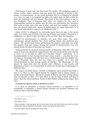 The khums is paid only one time from the profits. The obligatory zakat of
     wheat, barley, dates, raisins, and any grain the quantity of which is five
     wasqs –a measurement- is one tenth provided that it is irrigated by rainfall
     or a river. In case it is irrigated by pails, the zakat then is half a tithe for
     both the insolvent and the solvent. The zakat of the other grains is one or
     two handfuls. This is because God does not impose on any soul a
     responsibility beyond its ability and He does not overburden the servants.
     One wasq is sixty saas. One saa is sixty rotls and four mudds. A mudd is
     two and quarter Iraqi rotls. Imam As-Sadiq (peace be upon him) said: “It is
     nine Iraqi rotls which is equal to six Medinian rotls.”
       Zakat ul-Fitr1 is obligatory on everybody apart from the age or the social
     class. It is half a saa of wheat and one saa of dates and raisins. Because it is
     obligatory, it is illicit to give the zakat ul-Fitr to other than the Imamites.
       Period of menstruation is between ten and three days. The semi-
     menstruant should perform the ritual bathing before she performs any
     prayer. The menstruant leaves performing the prayers and does not settle
     the prayers that she misses during her period of menstruation, but she
     should settle the days of fast that she misses.
       Fasting should be observed during month of Ramadan only when the new
     moon is seen and should be stopped when the new moon (of the next month)
     is seen. It is invalid to offer the Tarawih Prayer2 collectively. It is
     recommendable to fast during three days every month — one day for every
     ten days; a Thursday from the first ten, a Wednesday from the middle ten,
     and a Thursday from the last ten –days of a month-. It is fine and
     recommendable to fast during month of Shaban. The Messenger of God
     (peace be upon him and his family) said: “Shaban is my month and
     Ramadan is God’s.” It is acceptable to settle the missed fast of Ramadan in
     different days.
       The hajj to the Holy House –of God- is obligatory upon anyone who finds a
     way to it. ‘Way’ in this regard stands for supplies and a riding animal –a
     means of transportation-. Except for people of Mecca, any form of hajj except
     that of tamattu’ is illict. It is also illicit to opt for hajj of ifrad and hajj of
     qiran3 that the others perform. Ihram is illicit before attaining the miqat. God
     says:
          Complete the hajj and umrah in obedience to God.4
       It is illicit to immolate a castrate sheep because it is imperfect. It is
     acceptable to immolate a sheep whose testicles are pressed between two
     rocks so that it will lose libido.



     1
         See Islamic Terms.
     2
         See Islamic Terms.
     3
       Hajj of tamattu’, ifrad, and qiran are the three major forms each with certain rites and for certain
     circumstances that are detailed in the Risalas –books concerning the Islamic laws-.
     4
         The Holy Quran, Sura of Al-Baqara (2) Verse (196)


Presented by www.ziaraat.com
 