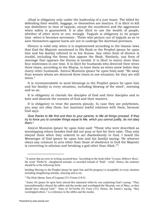 Jihad is obligatory only under the leadership of a just imam. The killed for
     defending their wealth, baggage, or themselves are martyrs. It is illicit to kill
     any disbeliever in time of taqiyah, except the murderers and the aggressors
     when safety is guaranteed. It is also illicit to use the wealth of people,
     whether of other sects or not, wrongly. Taqiyah is obligatory in its proper
     time -when it becomes necessary-. Those who perjure out of taqiyah so as to
     save themselves against harm are not to undergo the doctrinal provision.
       Divorce is valid only when it is implemented according to the Islamic laws
     that God the Majestic mentioned in His Book or the Prophet (peace be upon
     him and his family) referred to in his Sunna. Any other form of divorce is
     invalid, including the forms that oppose the Book. Similarly, any form of
     marriage that opposes the Sunna is invalid. It is illicit to marry more than
     four mistresses in one time. It is illicit for husbands who divorced their wives
     three times, according to the Sharia, to have them as wives anew before they
     marry other husbands. Amirul Muminin (peace be upon him) said: “Be away
     from women whom are divorced three times in one situation, for they are still
     wives.”
       It is recommendable to send blessings to the Prophet (peace be upon him
     and his family) in every situation, including blowing of the wind1, sneezing
     and so on.
      It is obligatory to cherish the disciples of God and their disciples and to
     hate and disavow the enemies of God and their masters.
       It is obligatory to treat the parents piously. In case they are polytheists,
     you may not obey them, but maintain lawful relations with them, because
     God says:
        Give thanks to Me first and then to your parents, to Me all things proceed. If they
     try to force you to consider things equal to Me, which you cannot justify, do not obey
     them.2
       Amirul Muminin (peace be upon him) said: “Those who were described as
     worshipping others besides God did not pray or fast for their sake. They only
     obeyed them when they ordered to act disobediently to God. I heard the
     Messenger of God (peace be upon him and his family) saying: ‘He whoever
     obeys any creature in acts other than those of obedience to God the Majestic
     is converting to atheism and betaking a god other than Allah.’”3


     1
       It seems that an error in writing occurred here. According to the book titled ‘Uyounu Akhbarir Reza’,
     the word ‘Theba’ih –slaughtered animals- is recorded instead of ‘Riah’ –wind-. Hence, the sentence
     should be in the following form:
     Sending blessing to the Prophet (peace be upon him and his progeny) is acceptable in every situation
     including slaughtering animals, sneezing and so on.
     2
         The Holy Quran, Sura of Luqman (31) Verses (14-5)
     3
       Imam Ali (peace be upon him) uttered this statement while he was explaining God’s saying: “They
     (unconditionally) obeyed the rabbis and the monks and worshipped the Messiah, son of Mary, as they
     should have obeyed God.” –Sura of At-Tawba (9) Verse (31)- Hence, the Imam’s saying, “they
     worshipped others,” is a reference to the rabbis and the monks.


Presented by www.ziaraat.com
 