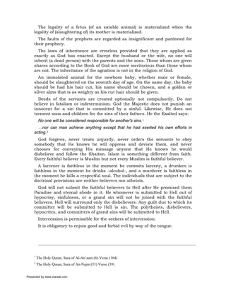 The legality of a fetus (of an eatable animal) is materialized when the
     legality of (slaughtering of) its mother is materialized.
       The faults of the prophets are regarded as insignificant and pardoned for
     their prophecy.
       The laws of inheritance are errorless provided that they are applied as
     exactly as God has enacted. Except the husband or the wife, no one will
     inherit (a dead person) with the parents and the sons. Those whom are given
     shares according to the Book of God are more meritorious than those whom
     are not. The inheritance of the agnation is not in the religion of God.
       An immolated animal for the newborn baby, whether male or female,
     should be slaughtered on the seventh day of age. On the same day, the baby
     should be had his hair cut, his name should be chosen, and a golden or
     silver alms that is as weighty as his cut hair should be given.
       Deeds of the servants are created optionally not compulsorily. Do not
     believe in fatalism or indeterminism. God the Majestic does not punish an
     innocent for a sin that is committed by a sinful. Likewise, He does not
     torment sons and children for the sins of their fathers. He the Exalted says:
          No one will be considered responsible for another's sins.1
       …nor can man achieve anything except that he had exerted his own efforts in
     acting.2
       God forgives, never treats unjustly, never orders the servants to obey
     somebody that He knows he will oppress and deviate them, and never
     chooses for conveying His message anyone that He knows he would
     disbelieve and follow the Shaitan. Islam is something different from faith.
     Every faithful believer is Muslim but not every Muslim is faithful believer.
       A larcener is faithless in the moment he commits larceny, a drunken is
     faithless in the moment he drinks –alcohol-, and a murderer is faithless in
     the moment he kills a respectful soul. The individuals that are subject to the
     doctrinal provisions are neither believers nor atheists.
       God will not submit the faithful believers to Hell after He promised them
     Paradise and eternal abode in it. He whomever is submitted to Hell out of
     hypocrisy, sinfulness, or a grand sin will not be joined with the faithful
     believers. Hell will surround only the disbelievers. Any guilt due to which its
     committer will be submitted to Hell is sin. The polytheists, disbelievers,
     hypocrites, and committers of grand sins will be submitted to Hell.
          Intercession is permissible for the seekers of intercession.
          It is obligatory to enjoin good and forbid evil by way of the tongue.




     1
         The Holy Quran, Sura of Al-An’aam (6) Verse (164)
     2
         The Holy Quran, Sura of An-Najm (53) Verse (39)


Presented by www.ziaraat.com
 