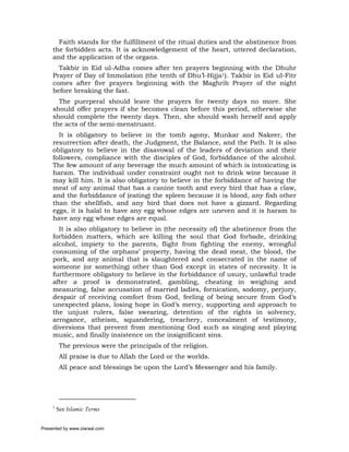 Faith stands for the fulfillment of the ritual duties and the abstinence from
     the forbidden acts. It is acknowledgement of the heart, uttered declaration,
     and the application of the organs.
       Takbir in Eid ul-Adha comes after ten prayers beginning with the Dhuhr
     Prayer of Day of Immolation (the tenth of Dhu’l-Hijja1). Takbir in Eid ul-Fitr
     comes after five prayers beginning with the Maghrib Prayer of the night
     before breaking the fast.
       The puerperal should leave the prayers for twenty days no more. She
     should offer prayers if she becomes clean before this period, otherwise she
     should complete the twenty days. Then, she should wash herself and apply
     the acts of the semi-menstruant.
       It is obligatory to believe in the tomb agony, Munkar and Nakeer, the
     resurrection after death, the Judgment, the Balance, and the Path. It is also
     obligatory to believe in the disavowal of the leaders of deviation and their
     followers, compliance with the disciples of God, forbiddance of the alcohol.
     The few amount of any beverage the much amount of which is intoxicating is
     haram. The individual under constraint ought not to drink wine because it
     may kill him. It is also obligatory to believe in the forbiddance of having the
     meat of any animal that has a canine tooth and every bird that has a claw,
     and the forbiddance of (eating) the spleen because it is blood, any fish other
     than the shellfish, and any bird that does not have a gizzard. Regarding
     eggs, it is halal to have any egg whose edges are uneven and it is haram to
     have any egg whose edges are equal.
       It is also obligatory to believe in (the necessity of) the abstinence from the
     forbidden matters, which are killing the soul that God forbade, drinking
     alcohol, impiety to the parents, flight from fighting the enemy, wrongful
     consuming of the orphans’ property, having the dead meat, the blood, the
     pork, and any animal that is slaughtered and consecrated in the name of
     someone (or something) other than God except in states of necessity. It is
     furthermore obligatory to believe in the forbiddance of usury, unlawful trade
     after a proof is demonstrated, gambling, cheating in weighing and
     measuring, false accusation of married ladies, fornication, sodomy, perjury,
     despair of receiving comfort from God, feeling of being secure from God’s
     unexpected plans, losing hope in God’s mercy, supporting and approach to
     the unjust rulers, false swearing, detention of the rights in solvency,
     arrogance, atheism, squandering, treachery, concealment of testimony,
     diversions that prevent from mentioning God such as singing and playing
     music, and finally insistence on the insignificant sins.
          The previous were the principals of the religion.
          All praise is due to Allah the Lord or the worlds.
          All peace and blessings be upon the Lord’s Messenger and his family.




     1
         See Islamic Terms


Presented by www.ziaraat.com
 