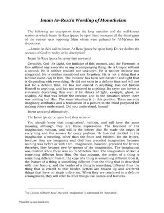 Imam Ar-Reza’s Wording of Monotheism

       The following are excerptions from the long narration and the well-known
     session in which Imam Ar-Reza (peace be upon him) overcame all the theologians
     of the various sects opposing Islam whom were gathered by Al-Ma’mun for
     disputation.
       …Imran As-Sabi said to Imam Ar-Reza (peace be upon him): Do we declare the
     oneness of God by reality or by description?
          Imam Ar-Reza (peace be upon him) answered:
       Certainly, God the Light, the Initiator of this cosmos, and the Foremost is
     One without any associate or any accompanying thing. He is Unique without
     a second. He is neither realized nor unknown. He is neither decisive nor
     allegorical. He is neither mentioned nor forgotten. He is not a thing that a
     familiar name can fit Him. The Initiator has been self-Existent and light that
     is dispending with everything. He did not exist in a definite time and will not
     last for a definite time. He has not existed in anything, has not hidden
     Himself to anything, and has not resorted to anything. No sayer can invent a
     statement describing Him even if he thinks of light, example, ghost, or
     shadow. All that was before the creation and in the situation where there
     was nothing but Him. The same situation is in this position. There are only
     imaginary attributes and a translation of a picture in the mind purposed for
     making others understand. Did you understand, Imran?
          Imran answered affirmatively.
          The Imam (peace be upon him) then went on:
       You should know that imagination1, volition, and will have the same
     meaning although they are three expressions. The foremost of His
     imagination, volition, and will is the letters that He made the origin of
     everything and the answer for every problem. He has not decided in His
     imagination a meaning, other than the finite and existent, for the letters,
     because they are imaginary and God has preceded imagination because
     nothing was before or with Him. Imagination, however, preceded the letters;
     therefore, they became new by means of the imagination. The imagination
     was existent when there was no trend before God. The imagination of God is
     something different from Him. On that account, the action of a thing is
     something different from it, the edge of a thing is something different from it,
     the feature of a thing is something different from the thing that is described
     with that feature, and the border of a thing is something different from the
     thing that is related to that border. Letters are broken up and scattered
     things that have no single indication. When they are combined in a definite
     arrangement, they will refer to other things like names and features.




     1
         In ‘Uyounu Akhbarir Reza’, the word ‘imagination’ is substituted for ‘innovation’.


Presented by www.ziaraat.com
 