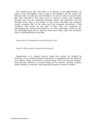 You should know also that there is no feature to the indescribable, no
     name to the meaningless, and no edge to the edgeless. All the names and
     features refer to perfection and existence, but do not refer to encirclement,
     like their referring to the terms such as squares, circles, and triangles,
     because God can be recognized through names and attributes and not
     through terms. God is not subject to any terms; therefore, the creatures
     cannot recognize Him in the same way they recognize themselves. If His
     attributes and names do not refer to Him, then the creatures are
     worshipping His names and attributes, not their meanings. If this is true,
     the worshipped god will be someone other than Allah, since His attributes
     refer to something other than Him.



       Imran asked: Is imagination a created being or not?


       Imam Ar-Reza (peace be upon him) answered:


        Imagination is a created inactive being that cannot be realized by
     inactivity. It is a created being just because it is originated by God. Because
     it is called a thing, it becomes a created being. There are only two things—
     God and His creatures. A created being can be inactive, moving, variable,
     static, familiar, or obscure. Any being that acquires a name is created.




Presented by www.ziaraat.com
 