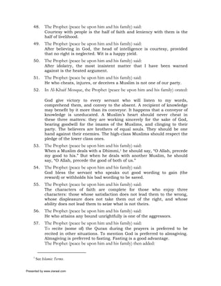 48.      The Prophet (peace be upon him and his family) said:
              Courtesy with people is the half of faith and leniency with them is the
              half of livelihood.
     49.      The Prophet (peace be upon him and his family) said:
              After believing in God, the head of intelligence is courtesy, provided
              that no right is neglected. Wit is a happy yield.
     50.      The Prophet (peace be upon him and his family) said:
              After idolatry, the most insistent matter that I have been warned
              against is the heated argument.
     51.      The Prophet (peace be upon him and his family) said:
              He who cheats, injures, or deceives a Muslim is not one of our party.
     52.      In Al-Khaif Mosque, the Prophet (peace be upon him and his family) orated:

              God give victory to every servant who will listen to my words,
              comprehend them, and convey to the absent. A recipient of knowledge
              may benefit by it more than its conveyor. It happens that a conveyor of
              knowledge is uneducated. A Muslim’s heart should never cheat in
              these three matters: they are working sincerely for the sake of God,
              bearing goodwill for the imams of the Muslims, and clinging to their
              party. The believers are brothers of equal souls. They should be one
              hand against their enemies. The high-class Muslims should respect the
              pledge of the lower class ones.
     53.      The Prophet (peace be upon him and his family) said:
              When a Muslim deals with a Dhimmi,1 he should say, “O Allah, precede
              my good to his.” But when he deals with another Muslim, he should
              say, “O Allah, precede the good of both of us.”
     54.      The Prophet (peace be upon him and his family) said:
              God bless the servant who speaks out good wording to gain (the
              reward) or withholds his bad wording to be saved.
     55.      The Prophet (peace be upon him and his family) said:
              The characters of faith are complete for those who enjoy three
              characters: those whose satisfaction does not lead them to the wrong,
              whose displeasure does not take them out of the right, and whose
              ability does not lead them to seize what is not theirs.
     56.      The Prophet (peace be upon him and his family) said:
              He who attains any bound unrightfully is one of the aggressors.
     57.      The Prophet (peace be upon him and his family) said:
              To recite (some of) the Quran during the prayers is preferred to be
              recited in other situations. To mention God is preferred to almsgiving.
              Almsgiving is preferred to fasting. Fasting is a good advantage.
              The Prophet (peace be upon him and his family) then added:

     1
         See Islamic Terms.


Presented by www.ziaraat.com
 