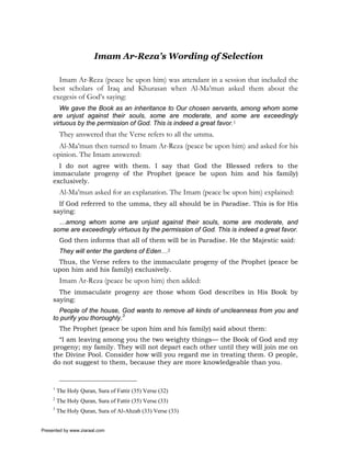 Imam Ar-Reza’s Wording of Selection

       Imam Ar-Reza (peace be upon him) was attendant in a session that included the
     best scholars of Iraq and Khurasan when Al-Ma’mun asked them about the
     exegesis of God’s saying:
        We gave the Book as an inheritance to Our chosen servants, among whom some
     are unjust against their souls, some are moderate, and some are exceedingly
     virtuous by the permission of God. This is indeed a great favor.1
          They answered that the Verse refers to all the umma.
       Al-Ma’mun then turned to Imam Ar-Reza (peace be upon him) and asked for his
     opinion. The Imam answered:
       I do not agree with them. I say that God the Blessed refers to the
     immaculate progeny of the Prophet (peace be upon him and his family)
     exclusively.
          Al-Ma’mun asked for an explanation. The Imam (peace be upon him) explained:
       If God referred to the umma, they all should be in Paradise. This is for His
     saying:
       …among whom some are unjust against their souls, some are moderate, and
     some are exceedingly virtuous by the permission of God. This is indeed a great favor.
          God then informs that all of them will be in Paradise. He the Majestic said:
          They will enter the gardens of Eden…2
      Thus, the Verse refers to the immaculate progeny of the Prophet (peace be
     upon him and his family) exclusively.
          Imam Ar-Reza (peace be upon him) then added:
       The immaculate progeny are those whom God describes in His Book by
     saying:
       People of the house, God wants to remove all kinds of uncleanness from you and
     to purify you thoroughly.3
          The Prophet (peace be upon him and his family) said about them:
       “I am leaving among you the two weighty things— the Book of God and my
     progeny; my family. They will not depart each other until they will join me on
     the Divine Pool. Consider how will you regard me in treating them. O people,
     do not suggest to them, because they are more knowledgeable than you.


     1
         The Holy Quran, Sura of Fattir (35) Verse (32)
     2
         The Holy Quran, Sura of Fattir (35) Verse (33)
     3
         The Holy Quran, Sura of Al-Ahzab (33) Verse (33)


Presented by www.ziaraat.com
 