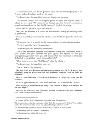 The scholars asked Abul-Hasan (peace be upon him) whether the progeny of the
     Prophet and the Prophet’s family are the same.
          The Imam (peace be upon him) answered that they are the same.
       The scholars claimed that the Prophet (peace be upon him and his family) is
     related to have said, “My umma is my family,” and the Prophet’s companions
     agreed unanimously on the fact that Mohammed’s family is his umma.
          Imam Ar-Reza (peace be upon him) worded:
       Well, tell me whether it is lawful for Mohammed’s family to have any alms
     in possession.
       “No, it is unlawful,” answered the scholars. Then the Imam (peace be upon him)
     asked:
          Tell me whether it is lawful for the umma to have the alms in possession.
          “Yes, it is lawful for them,” answered they.
          The Imam (peace be upon him) commented:
       This is one difference between Mohammed’s family and the umma. Woe to
     you! Where are you misled? Do you ignore the Quran or are you
     transgressing people? Have you not known that this narrative is obviously
     dedicated to the guided choice ones exclusively?1
          “How can you prove this, Abul-Hasan?” asked the scholars.
          The Imam (peace be upon him) answered:
          This is clear in God’s saying:
       We sent Noah and Abraham and placed prophethood and the Book among their
     offsprings, some of whom have the right guidance. However, most of them are
     evildoers.2
       Hence, the inheritance of the Book is dedicated to the guided ones, not the
     evildoers.
          In his supplication to his Lord, Noah said –as God relates in the Quran-:
       Lord, my son is a member of my family. Your promise is always true and you are
     the best Judge.3
      He said so after God had promised to save his family and him. However,
     God the Exalted answered him:


     1
         In ‘Uyounu Akhbarir Reza’, this statement is recorded in the following form:
     “Have you not known that the inheritance –of the Book that is mentioned in the first Verse- and the
     purity –that is mentioned in the second- are dedicated to the guided choice ones?”
     The statement that is recorded in ‘Uyounu Akhbarir Reza’, seems to be more accurate.
     2
         The Holy Quran, Sura of Al-Hadid (57) Verse (26)
     3
         The Holy Quran, Sura of Hud (11) Verse (45)


Presented by www.ziaraat.com
 