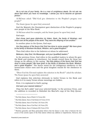 He is not one of your family. He is a man of unrighteous deeds. Do not ask me
     about that which you have no knowledge. I advise you not to become an ignorant
     person.1
       Al-Ma’mun asked: “Did God give distinction to the Prophet’s progeny over
     people?”
          The Imam (peace be upon him) answered:
       God the Majestic the Omnipotent gave distinction of the Prophet’s progeny
     over people in the Wise Book.
          Al-Ma’mun asked for examples, and the Imam (peace be upon him) cited:
          God says:
       God chose (and gave distinction to) Adam, Noah, the family of Abraham, and
     Imran over all the people of the world. They were the offspring of one another.2
          In another place in the Quran, God says:
       Are they jealous of the favors that God has done to some people? We have given
     to the family of Abraham the Book, Wisdom, and a great Kingdom.3
          Then God refers this to the believers at whom he addressed:
          Believers, obey God, His Messenger, and your (qualified) leaders.4
       In the previous Verse, God refers to the qualified leaders to whom He gave
     the Book and wisdom in inheritance, but people envied them for these two
     things as He affirms in His saying: “Are they jealous of the favors that God has
     done to some people? We have given to the family of Abraham the Book, Wisdom,
     and a great Kingdom.” The favors stand for the (obligatory) obedience to the
     immaculate choice ones and the great kingdom stands for the obedience to
     them.
      “Does God the Elevated explains this selection in the Book?” asked the scholars.
     The Imam (peace be upon him) answered:
       God explains this selection obviously in twelve Verses in the Book and
     refers to it in many Verses whose meanings are hidden.
          First, it is explained in God’s saying:
          And warn your nearest relations.5
       Ubay bin Ka’b adds6 ‘and your selected family,’ to the previous Verse, and
     the addition is recorded in Abdullah bin Mas’ud’s copy of the Holy Quran.

     1
         The Holy Quran, Sura of Hud (11) Verse (46)
     2
         The Holy Quran, Sura of Aal Imran (3) Verse (33-4)
     3
         The Holy Quran, Sura of An-Nisa’ (4) Verse (54)
     4
         The Holy Quran, Sura of An-Nisa’ (4) Verse (59)
     5
         The Holy Quran, Sura of Ashuara (26) Verse (214)
     6
       Muslims generally and Shias particularly believe that the Quran is only what is between the two
     covers of the current copies of the Holy Quran without any addition or imperfection. However, this

Presented by www.ziaraat.com
 