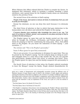When Othman (bin Affan) ordered Zaid bin Thabit to compile the Quran, he
     bypassed that statement, which is certainly a sublime standing, a great
     excellence, and a grand honor for the Prophet’s family whom are exclusively
     stated in the previous Verse.
          The second Verse of the selection is God’s saying:
       People of the house, God wants to remove all kinds of uncleanness from you and
     to purify you thoroughly.1
       Except the obstinate, no one can deny this merit because it is obviously
     clear.
       The third Verse of selection is that in which God gave distinction to the
     Immaculates over all others and ordered His Prophet in His saying:
       If anyone disputes (your prophesy) after knowledge has come to you, say, "Let
     each of us bring our children, women, and ourselves to one place and pray to God to
     condemn the liars among us."2
       The Prophet (peace be upon him and his family) carried out this order
     when he brought Ali, Al-Hasan, Al-Hussein, and Fatima (peace be upon
     them) for praying to God for condemning the lying party. Thus, God added
     them to the Prophet. Do you know the indication of God’s saying: “…and
     ourselves…?”
          The scholars said: “This is the Prophet’s personality.”
          Imam Ar-Reza (peace be upon him) commented:
       This is not accurate. It is an indication to Ali (peace be upon him). This can
     be proved by the Prophet’s saying: “Let the Luhai’as keep on doing so and I
     will subjugate them to a man who is like myself—Ali.” No one can precede
     this particularity, disagree about this virtue, or overtake this honor. Thus,
     the Prophet (peace be upon him and his family) compared Ali’s personality to
     his.
       The fourth Verse of selection is that when the Prophet ordered everybody
     to leave the Mosque3 except his family. People showed dissatisfaction for


     point was a matter of disagreement and exchangeable accusation among the different sects of
     Muslims, because of many reasons some of which is the existence of many reports and narratives
     claiming the distortion of the Quran in addition to the existence of a number of different copies of the
     Holy Quran each is referred to one of the Prophet’s companions, such as Ubay bin Ka’b, Abdullah bin
     Mas’ud and others. Anyhow, when a statement is reported to have been added to a Quranic Verse, this
     means that the statement is only an explanation of the Verse, not a part of it, but was deleted or
     distorted.
     1
         The Holy Quran, Sura of Al-Ahzab (33) Verse (33)
     2
         The Holy Quran, Sura of Aal Imran (3) Verse (61)
     3
       The Prophet’s companions whose houses were encompassing the Prophet’s Mosque opened doors
     from their houses to the Mosque. They were passing by the Mosque while they were ceremonially
     impure. The Prophet therefore ordered them to close all these doors except the door that takes to Ali
     bin Abi Talib’s house. This is the meaning of dismissing all people out of the Mosque except Ali
     (peace be upon him).


Presented by www.ziaraat.com
 