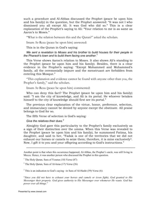 such a procedure and Al-Abbas discussed the Prophet (peace be upon him
     and his family) in the question, but the Prophet answered: “It was not I who
     dismissed you all except Ali. It was God who did so.” This is a clear
     explanation of the Prophet’s saying to Ali: “Your relation to me is as same as
     Aaron’s to Moses.”
          “What is the relation between this and the Quran?” asked the scholars.
          Imam Ar-Reza (peace be upon him) answered:
          This is in the Quran in God’s saying:
       We sent a revelation to Moses and his brother to build houses for their people in
     the Pharaoh's town and to build them facing one another.1
       This Verse shows Aaron’s relation to Moses. It also shows Ali’s standing to
     the Prophet (peace be upon him and his family). Besides, there is a clear
     evidence in the Prophet’s saying: “Except Mohammed and Mohammed’s
     family, all the ceremonially impure and the menstruant are forbidden from
     entering this Mosque.”
       “This explanation and evidence cannot be found with anyone other than you, the
     Prophet’s family,” said the scholars.
          Imam Ar-Reza (peace be upon him) commented:
       Who can deny this fact? The Prophet (peace be upon him and his family)
     said: “I am the city of knowledge, and Ali is its portal. He whoever betakes
     himself to the city of knowledge should first see its portal.”
       The previous clear explanation of the virtue, honor, preference, selection,
     and immaculacy cannot be denied by anyone except the obstinate. All praise
     belongs to God for so.
          The fifth Verse of selection is God’s saying:
          Give the relatives their dues.2
       Almighty God gave this particularity to the Prophet’s family exclusively as
     a sign of their distinction over the umma. When this Verse was revealed to
     the Prophet (peace be upon him and his family), he summoned Fatima, his
     daughter, and said to her, “Fadak is one of the territories that we did not
     exhaust our horses or camels to seize them; therefore, it is mine exclusively3.
     Now, I gift it to you and your offspring according to God’s instructions.”


     Another point is that when this occurrence happened, Al-Abbas, the Prophet’s uncle, was still living in
     Mecca. Hence, it was another person who discussed the Prophet in this question.
     1
         The Holy Quran, Sura of Younus (10) Verse (87)
     2
         The Holy Quran, Sura of Al-Israa (17) Verse (26)

     3
         This is an indication to God’s saying –in Sura of Al-Hashr (59) Verse (6):

     “Since you did not have to exhaust your horses and camels or (even fight), God granted to His
     Messenger their property. God gives authority to His Messenger over whomever He wants. God has
     power over all things.”

Presented by www.ziaraat.com
 