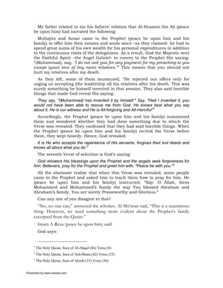 My father related to me his fathers’ relation that Al-Hussein bin Ali (peace
     be upon him) had narrated the following:
       Muhajirs and Ansar came to the Prophet (peace be upon him and his
     family) to offer him their estates and souls since –as they claimed- he had to
     spend great sums of his own wealth for his personal expenditures in addition
     to the continuous visits of the delegations. As a result, God the Majestic sent
     the Faithful Spirit –the Angel Gabriel- to convey to the Prophet His saying:
     “(Muhammad), say, "I do not ask you for any payment for my preaching to you
     except (your) love of (my near) relatives."” This means that you should not
     hurt my relatives after my death.
       As they left, some of them murmured, “He rejected our offers only for
     urging us accepting (the leadership of) his relatives after his death. This was
     surely something he himself invented in that session. They also said horrible
     things that made God reveal His saying:
       They say, "(Muhammad) has invented it by himself." Say, "Had I invented it, you
     would not have been able to rescue me from God. He knows best what you say
     about it. He is our witness and He is All-forgiving and All-merciful"1
       Accordingly, the Prophet (peace be upon him and his family) summoned
     them and wondered whether they had done something due to which the
     Verse was revealed. They confessed that they had said horrible things. When
     the Prophet (peace be upon him and his family) recited the Verse before
     them, they wept heavily. Hence, God revealed:
       It is He who accepts the repentance of His servants, forgives their evil deeds and
     knows all about what you do.2
          The seventh Verse of selection is God’s saying:
       God showers His blessings upon the Prophet and the angels seek forgiveness for
     him. Believers, pray for the Prophet and greet him with, "Peace be with you."3
       All the obstinate realize that when this Verse was revealed, some people
     came to the Prophet and asked him to teach them how to pray for him. He
     (peace be upon him and his family) instructed, “Say: O Allah, bless
     Mohammed and Mohammed’s family the way You blessed Abraham and
     Abraham’s family. You are surely Praiseworthy and Glorious.”
          Can any one of you disagree to this?
       “No, no one can,” answered the scholars. Al-Ma’mun said, “This is a unanimous
     thing. However, we need something more evident about the Prophet’s family
     excerpted from the Quran.”
          Imam A-Reza (peace be upon him) said:
          God says:


     1
         The Holy Quran, Sura of Al-Ahqaf (46) Verse (8)
     2
         The Holy Quran, Sura of Ash-Shura (42) Verse (25)
     3
         The Holy Quran, Sura of Ahzab (33) Verse (56)


Presented by www.ziaraat.com
 