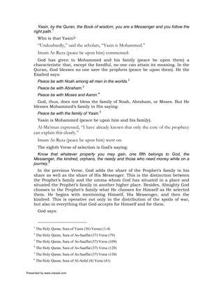 Yasin, by the Quran, the Book of wisdom, you are a Messenger and you follow the
     right path.1
          Who is that Yasin?
          “Undoubtedly,” said the scholars, “Yasin is Mohammed.”
          Imam Ar-Reza (peace be upon him) commented:
       God has given to Mohammed and his family (peace be upon them) a
     characteristic that, except the heedful, no one can attain its meaning. In the
     Quran, God blesses no one save the prophets (peace be upon them). He the
     Exalted says:
          Peace be with Noah among all men in the worlds.2
          Peace be with Abraham.3
          Peace be with Moses and Aaron.4
       God, thus, does not bless the family of Noah, Abraham, or Moses. But He
     blesses Mohammed’s family in His saying:
          Peace be with the family of Yasin.5
          Yasin is Mohammed (peace be upon him and his family).
       Al-Ma’mun expressed, “I have already known that only the core of the prophecy
     can explain this clearly.”
          Imam Ar-Reza (peace be upon him) went on:
          The eighth Verse of selection is God’s saying:
       Know that whatever property you may gain, one fifth belongs to God, the
     Messenger, the kindred, orphans, the needy and those who need money while on a
     journey.6
       In the previous Verse, God adds the share of the Prophet’s family to his
     share as well as the share of His Messenger. This is the distinction between
     the Prophet’s family and the umma whom God has situated in a place and
     situated the Prophet’s family in another higher place. Besides, Almighty God
     chooses to the Prophet’s family what He chooses for Himself as He selected
     them. He begins with mentioning Himself, His Messenger, and then the
     kindred. This is operative not only in the distribution of the spoils of war,
     but also in everything that God accepts for Himself and for them.
          God says:


     1
         The Holy Quran, Sura of Yasin (36) Verses (1-4)
     2
         The Holy Quran, Sura of As-Saaffat (37) Verse (79)
     3
         The Holy Quran, Sura of As-Saaffat (37) Verse (109)
     4
         The Holy Quran, Sura of As-Saaffat (37) Verse (120)
     5
         The Holy Quran, Sura of As-Saaffat (37) Verse (130)
     6
         The Holy Quran, Sura of Al-Anfal (8) Verse (41)


Presented by www.ziaraat.com
 