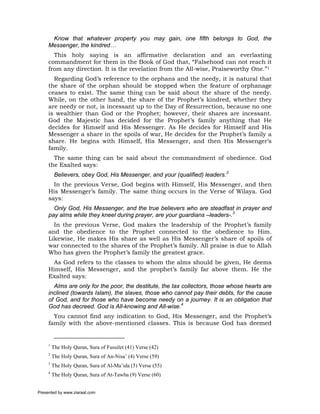 Know that whatever property you may gain, one fifth belongs to God, the
     Messenger, the kindred…
       This holy saying is an affirmative declaration and an everlasting
     commandment for them in the Book of God that, “Falsehood can not reach it
     from any direction. It is the revelation from the All-wise, Praiseworthy One.”1
       Regarding God’s reference to the orphans and the needy, it is natural that
     the share of the orphan should be stopped when the feature of orphanage
     ceases to exist. The same thing can be said about the share of the needy.
     While, on the other hand, the share of the Prophet’s kindred, whether they
     are needy or not, is incessant up to the Day of Resurrection, because no one
     is wealthier than God or the Prophet; however, their shares are incessant.
     God the Majestic has decided for the Prophet’s family anything that He
     decides for Himself and His Messenger. As He decides for Himself and His
     Messenger a share in the spoils of war, He decides for the Prophet’s family a
     share. He begins with Himself, His Messenger, and then His Messenger’s
     family.
       The same thing can be said about the commandment of obedience. God
     the Exalted says:
          Believers, obey God, His Messenger, and your (qualified) leaders.2
       In the previous Verse, God begins with Himself, His Messenger, and then
     His Messenger’s family. The same thing occurs in the Verse of Wilaya. God
     says:
       Only God, His Messenger, and the true believers who are steadfast in prayer and
     pay alms while they kneel during prayer, are your guardians –leaders-.3
       In the previous Verse, God makes the leadership of the Prophet’s family
     and the obedience to the Prophet connected to the obedience to Him.
     Likewise, He makes His share as well as His Messenger’s share of spoils of
     war connected to the shares of the Prophet’s family. All praise is due to Allah
     Who has given the Prophet’s family the greatest grace.
      As God refers to the classes to whom the alms should be given, He deems
     Himself, His Messenger, and the prophet’s family far above them. He the
     Exalted says:
       Alms are only for the poor, the destitute, the tax collectors, those whose hearts are
     inclined (towards Islam), the slaves, those who cannot pay their debts, for the cause
     of God, and for those who have become needy on a journey. It is an obligation that
     God has decreed. God is All-knowing and All-wise.4
       You cannot find any indication to God, His Messenger, and the Prophet’s
     family with the above-mentioned classes. This is because God has deemed


     1
         The Holy Quran, Sura of Fussilet (41) Verse (42)
     2
         The Holy Quran, Sura of An-Nisa’ (4) Verse (59)
     3
         The Holy Quran, Sura of Al-Ma’ida (5) Verse (55)
     4
         The Holy Quran, Sura of At-Tawba (9) Verse (60)


Presented by www.ziaraat.com
 