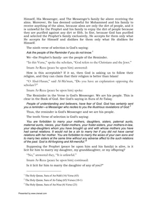Himself, His Messenger, and The Messenger’s family far above receiving the
     alms. Moreover, He has deemed unlawful for Mohammed and his family to
     receive anything of the alms, because alms are only the dirt of people, and it
     is unlawful for the Prophet and his family to enjoy the dirt of people because
     they are purified against any dirt or filth. In fine, because God has purified
     and selected the Prophet’s family exclusively, He accepts for them only what
     He accepts for Himself and dislikes for them only what He dislikes for
     Himself.
          The ninth verse of selection is God’s saying:
          Ask the people of the Reminder if you do not know.1
          We –the Prophet’s family- are the people of the Reminder.
          “In this Verse,” spoke the scholars, “God refers to the Christians and the Jews.”
          Imam Ar-Reza (peace be upon him) answered:
       How is this acceptable? If it so, then God is asking us to follow their
     religion, and they can claim that their religion is better than Islam!
       “O Abul-Hasan,” said Al-Ma’mun, “Do you have an explanation opposing the
     scholars’?”
          Imam Ar-Reza (peace be upon him) spoke:
       The Reminder in the Verse is God’s Messenger. We are his people. This is
     clear in the Book of God. See God’s saying in Sura of At-Talaq:
       People of understanding and believers, have fear of God. God has certainly sent
     you a reminder—a Messenger who recites to you the illustrious revelations of God.2
          Thus, the reminder is God’s Messenger and we are his people.
          The tenth Verse of selection is God’s saying:
       You are forbidden to marry your mothers, daughters, sisters, paternal aunts,
     maternal aunts, nieces, your foster-mothers, your foster-sisters, your mothers-in-law,
     your step-daughters whom you have brought up and with whose mothers you have
     had carnal relations. It would not be a sin to marry her if you did not have carnal
     relations with her mother. You are forbidden to marry the wives of your own sons and
     to marry two sisters at the same time without any adverse affect to the such relations
     of the past. God is All-forgiving and All-merciful.”3
        Supposing the Prophet (peace be upon him and his family) is alive, is it
     licit for him to marry my daughter, my granddaughter, or my offspring?
          “No,” answered they, “It is unlawful.”
          Imam Ar-Reza (peace be upon him) continued:
          Is it licit for him to marry the daughter of any of you?”


     1
         The Holy Quran, Sura of An-Nahl (16) Verse (43)
     2
         The Holy Quran, Sura of At-Talaq (65) Verses (10-1)
     3
         The Holy Quran, Sura of An-Nisa (4) Verse (23)


Presented by www.ziaraat.com
 