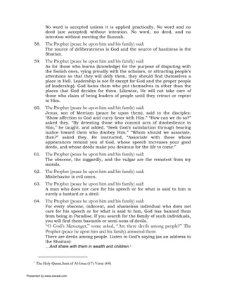 No word is accepted unless it is applied practically. No word and no
              deed (are accepted) without intention. No word, no deed, and no
              intention without meeting the Sunnah.
     58.      The Prophet (peace be upon him and his family) said:
              The source of deliberateness is God and the source of hastiness is the
              Shaitan.
     59.      The Prophet (peace be upon him and his family) said:
              As for those who learns (knowledge) for the purpose of disputing with
              the foolish ones, vying proudly with the scholars, or attracting people’s
              attentions so that they will deify them, they should find themselves a
              place in Hell. Leadership is not fit except for God and the proper people
              (of leadership). God hates them who put themselves in other than the
              places that God decides for them. Likewise, He will not take care of
              those who claim of being leaders of people until they retract or repent
              to Him.
     60.      The Prophet (peace be upon him and his family) said:
              Jesus, son of Merriam (peace be upon them), said to the disciples:
              “Show affection to God and curry favor with Him.” “How can we do so?”
              asked they. “By detesting those who commit acts of disobedience to
              Him,” he taught, and added, “Seek God’s satisfaction through bearing
              malice toward them who disobey Him.” “Whom should we associate,
              then?” asked they. He instructed, “Associate with those whose
              appearances remind you of God, whose speech increases your good
              deeds, and whose deeds make you desirous for the life to come.”
     61.      The Prophet (peace be upon him and his family) said:
              The obscene, the niggardly, and the vulgar are the remotest from my
              morals.
     62.      The Prophet (peace be upon him and his family) said:
              Misbehavior is evil omen.
     63.      The Prophet (peace be upon him and his family) said:
              A man who does not care for his speech or for what is said to him is
              surely a bastard or a devil.
     64.      The Prophet (peace be upon him and his family) said:
              For every obscene, indecent, and shameless individual who does not
              care for his speech or for what is said to him, God has banned them
              from being in Paradise. If you search for the family of such individuals,
              you will find them bastards or semi-sons of devils.
              “O God’s Messenger,” some asked, “Are there devils among people?” The
              Prophet (peace be upon him and his family) answered them:
              There are devils among people. Listen to God’s saying (as an address to
              the Shaitan):
              …And share with them in wealth and children.1


     1
         The Holy Quran,Sura of Al-Israa (17) Verse (64)


Presented by www.ziaraat.com
 