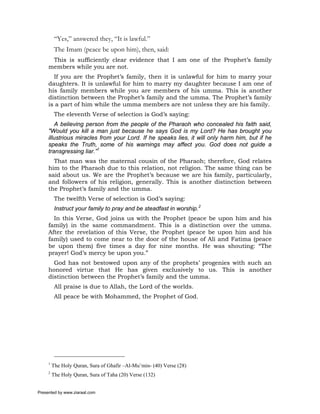 “Yes,” answered they, “It is lawful.”
          The Imam (peace be upon him), then, said:
      This is sufficiently clear evidence that I am one of the Prophet’s family
     members while you are not.
       If you are the Prophet’s family, then it is unlawful for him to marry your
     daughters. It is unlawful for him to marry my daughter because I am one of
     his family members while you are members of his umma. This is another
     distinction between the Prophet’s family and the umma. The Prophet’s family
     is a part of him while the umma members are not unless they are his family.
          The eleventh Verse of selection is God’s saying:
         A believing person from the people of the Pharaoh who concealed his faith said,
     "Would you kill a man just because he says God is my Lord? He has brought you
     illustrious miracles from your Lord. If he speaks lies, it will only harm him, but if he
     speaks the Truth, some of his warnings may affect you. God does not guide a
     transgressing liar.”1
       That man was the maternal cousin of the Pharaoh; therefore, God relates
     him to the Pharaoh due to this relation, not religion. The same thing can be
     said about us. We are the Prophet’s because we are his family, particularly,
     and followers of his religion, generally. This is another distinction between
     the Prophet’s family and the umma.
          The twelfth Verse of selection is God’s saying:
          Instruct your family to pray and be steadfast in worship.2
       In this Verse, God joins us with the Prophet (peace be upon him and his
     family) in the same commandment. This is a distinction over the umma.
     After the revelation of this Verse, the Prophet (peace be upon him and his
     family) used to come near to the door of the house of Ali and Fatima (peace
     be upon them) five times a day for nine months. He was shouting: “The
     prayer! God’s mercy be upon you.”
       God has not bestowed upon any of the prophets’ progenies with such an
     honored virtue that He has given exclusively to us. This is another
     distinction between the Prophet’s family and the umma.
          All praise is due to Allah, the Lord of the worlds.
          All peace be with Mohammed, the Prophet of God.




     1
         The Holy Quran, Sura of Ghafir –Al-Mu’min- (40) Verse (28)
     2
         The Holy Quran, Sura of Taha (20) Verse (132)


Presented by www.ziaraat.com
 