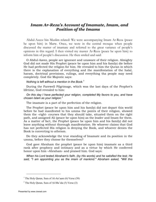 Imam Ar-Reza’s Account of Imamate, Imam, and
                        Position of the Imams

       Abdul-Azeez bin Muslim related: We were accompanying Imam Ar-Reza (peace
     be upon him) in Marw. Once, we were in the central mosque when people
     discussed the matter of imamate and referred to the great variance of people’s
     opinions in this regard. I then visited my master Ar-Reza (peace be upon him) to
     inform him of people’s discussion. He then smiled and said:
       O Abdul-Azeez, people are ignorant and unaware of their religion. Almighty
     God did not made His Prophet (peace be upon him and his family) die before
     He had perfected the religion for him. He revealed to him the Quran in which
     there is the explanation of everything and the manifestation of the halal,
     haram, doctrinal provisions, rulings, and everything tha people may need
     completely. God the Majestic says:
          Nothing is left without a mention in the Book.1
        During the Farewell Pilgrimage, which was the last days of the Prophet’s
     lifetime, God revealed to him:
       On this day I have perfected your religion, completed My favors to you, and have
     chosen Islam as your religion.2
          The imamate is a part of the perfection of the religion.
       The Prophet (peace be upon him and his family) did not depart this world
     before he had manifested to his umma the points of their religion, showed
     them the –right- courses that they should take, situated them on the right
     path, and assigned Ali (peace be upon him) as the leader and Imam for them.
     As a matter of fact, the Prophet (peace be upon him and his family) did not
     leave anything without thorough manifestation. He whoever claims that God
     has not perfected His religion is denying the Book, and whoever denies the
     Book is converting to atheism.
      Do they acknowledge the true standing of Imamate and its position in the
     umma, before they choose for themselves?
       God gave Abraham the prophet (peace be upon him) imamate as a third
     rank after prophecy and intimacy and as a virtue by which He conferred
     honor upon him –Abraham- and praised him. God says:
       When his Lord tested Abraham's faith, (by His words) and he satisfied the test, He
     said, "I am appointing you as the imam of mankind." Abraham asked, "Will this




     1
         The Holy Quran, Sura of Al-An’aam (6) Verse (38)
     2
         The Holy Quran, Sura of Al-Ma’ida (5) Verse (3)


Presented by www.ziaraat.com
 