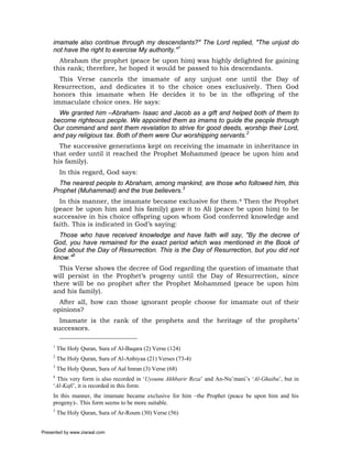 imamate also continue through my descendants?" The Lord replied, "The unjust do
     not have the right to exercise My authority."1
       Abraham the prophet (peace be upon him) was highly delighted for gaining
     this rank; therefore, he hoped it would be passed to his descendants.
       This Verse cancels the imamate of any unjust one until the Day of
     Resurrection, and dedicates it to the choice ones exclusively. Then God
     honors this imamate when He decides it to be in the offspring of the
     immaculate choice ones. He says:
       We granted him –Abraham- Isaac and Jacob as a gift and helped both of them to
     become righteous people. We appointed them as imams to guide the people through
     Our command and sent them revelation to strive for good deeds, worship their Lord,
     and pay religious tax. Both of them were Our worshipping servants.2
       The successive generations kept on receiving the imamate in inheritance in
     that order until it reached the Prophet Mohammed (peace be upon him and
     his family).
          In this regard, God says:
       The nearest people to Abraham, among mankind, are those who followed him, this
     Prophet (Muhammad) and the true believers.3
       In this manner, the imamate became exclusive for them.4 Then the Prophet
     (peace be upon him and his family) gave it to Ali (peace be upon him) to be
     successive in his choice offspring upon whom God conferred knowledge and
     faith. This is indicated in God’s saying:
       Those who have received knowledge and have faith will say, "By the decree of
     God, you have remained for the exact period which was mentioned in the Book of
     God about the Day of Resurrection. This is the Day of Resurrection, but you did not
     know."5
       This Verse shows the decree of God regarding the question of imamate that
     will persist in the Prophet’s progeny until the Day of Resurrection, since
     there will be no prophet after the Prophet Mohammed (peace be upon him
     and his family).
       After all, how can those ignorant people choose for imamate out of their
     opinions?
       Imamate is the rank of the prophets and the heritage of the prophets’
     successors.

     1
         The Holy Quran, Sura of Al-Baqara (2) Verse (124)
     2
         The Holy Quran, Sura of Al-Anbiyaa (21) Verses (73-4)
     3
         The Holy Quran, Sura of Aal Imran (3) Verse (68)
     4
       This very form is also recorded in ‘Uyounu Akhbarir Reza’ and An-Nu’mani’s ‘Al-Ghaiba’, but in
     ‘Al-Kafi’, it is recorded in this form:
     In this manner, the imamate became exclusive for him –the Prophet (peace be upon him and his
     progeny)-. This form seems to be more suitable.
     5
         The Holy Quran, Sura of Ar-Roum (30) Verse (56)


Presented by www.ziaraat.com
 