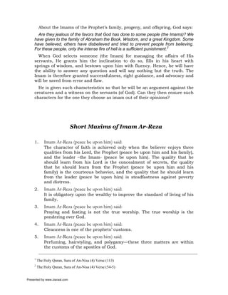 About the Imams of the Prophet’s family, progeny, and offspring, God says:
       Are they jealous of the favors that God has done to some people (the Imams)? We
     have given to the family of Abraham the Book, Wisdom, and a great Kingdom. Some
     have believed, others have disbelieved and tried to prevent people from believing.
     For these people, only the intense fire of hell is a sufficient punishment.2
       When God selects someone (the Imam) for managing the affairs of His
     servants, He grants him the inclination to do so, fills in his heart with
     springs of wisdom, and bestows upon him with fluency. Hence, he will have
     the ability to answer any question and will say nothing but the truth. The
     Imam is therefore granted successfulness, right guidance, and advocacy and
     will be saved from error and flaw.
       He is given such characteristics so that he will be an argument against the
     creatures and a witness on the servants (of God). Can they then ensure such
     characters for the one they choose as imam out of their opinions?




                               Short Maxims of Imam Ar-Reza

     1.      Imam Ar-Reza (peace be upon him) said:
             The character of faith is achieved only when the believer enjoys three
             qualities from his Lord, the Prophet (peace be upon him and his family),
             and the leader –the Imam- (peace be upon him). The quality that he
             should learn from his Lord is the concealment of secrets, the quality
             that he should learn from the Prophet (peace be upon him and his
             family) is the courteous behavior, and the quality that he should learn
             from the leader (peace be upon him) is steadfastness against poverty
             and distress.
     2.      Imam Ar-Reza (peace be upon him) said:
             It is obligatory upon the wealthy to improve the standard of living of his
             family.
     3.      Imam Ar-Reza (peace be upon him) said:
             Praying and fasting is not the true worship. The true worship is the
             pondering over God.
     4.      Imam Ar-Reza (peace be upon him) said:
             Cleanness is one of the prophets’ customs.
     5.      Imam Ar-Reza (peace be upon him) said:
             Perfuming, hairstyling, and polygamy—these three matters are within
             the customs of the apostles of God.

     1
         The Holy Quran, Sura of An-Nisa (4) Verse (113)
     2
         The Holy Quran, Sura of An-Nisa (4) Verse (54-5)


Presented by www.ziaraat.com
 