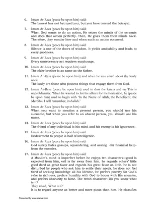 6.    Imam Ar-Reza (peace be upon him) said:
           The honest has not betrayed you, but you have trusted the betrayal.
     7.    Imam Ar-Reza (peace be upon him) said:
           When God wants to do an action, He seizes the minds of the servants
           and does that action perfectly. Then, He gives them their minds back.
           Therefore, they wonder how and when such an action occurred.
     8.    Imam Ar-Reza (peace be upon him) said:
           Silence is one of the doors of wisdom. It yields amicability and leads to
           every goodness.
     9.    Imam Ar-Reza (peace be upon him) said:
           Every unnecessary act requires surplusage.
     10. Imam Ar-Reza (peace be upon him) said:
         The elder brother is as same as the father.
     11. Imam Ar-Reza (peace be upon him) said when he was asked about the lowly
           ones:
           The lowly are those who possess things that engage them from God.
     12. Imam Ar-Reza (peace be upon him) used to dust the letters and say:This is
           unproblematic. When he wanted to list his affairs for memorization, he (peace
           be upon him) used to begin with ‘In the Name of Allah, the Beneficent, the
           Merciful. I will remember, inshallah.’
     13. Imam Ar-Reza (peace be upon him) said:
         When you want to mention a present person, you should use his
         surname, but when you refer to an absent person, you should use his
         name.
     14. Imam Ar-Reza (peace be upon him) said:
         The friend of any individual is his mind and his enemy is his ignorance.
     15. Imam Ar-Reza (peace be upon him) said:
         Endearment to people is half of intelligence.
     16. Imam Ar-Reza (peace be upon him) said:
         God surely hates gossips, squandering, and asking -for financial help-
         from the enemies.
     17. Imam Ar-Reza (peace be upon him) said:
         A Muslim’s mind is imperfect before he enjoys ten characters—good is
         expected from him, evil is far away from him, he regards others’ little
         good deed as great favor and regards his great favor as little, he is not
         disturbed by people who ask him to settle their needs, he does not feel
         tired of seeking knowledge all his lifetime, he prefers poverty for God’s
         sake to richness, prefers humility with God to honor with His enemies,
         and prefers obscurity to fame. The tenth character! Do you know what
         is it?
           They asked, ‘What is it?’
           It is to regard anyone as better and more pious than him. He classifies

Presented by www.ziaraat.com
 