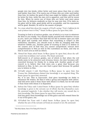 people into two kinds; either better and more pious than him or eviler
             and lowlier than him. If he meets one of those who are eviler and lowlier
             than him, he wishes the good of that man might be hidden, and this will
             be better for him, while his own evil is apparent, and this will be worse
             for him. When he meets one of those who are better and more pious
             than him, he behaves modestly so that he may join him. If he does so,
             his glory will be lofty, good deeds will be acceptable, and his reputation
             will be good. Besides, he will be the master of people.
     18. As a man asked him about the exegesis of God’s saying: “God is Sufficient for the
             needs of whoever trusts in Him,”1 Imam Ar-Reza (peace be upon him) said:

             Trusting in God is of various grades, one of which is to trust in whatever
             He does to you totally. You should satisfy yourself with whatever occurs
             to you, since you believe that God will not fail to bestow upon you with
             His good and custody and believe that everything is subject to His
             estimation; therefore, you should trust in Him by charging with Him
             whatever befalls you. Another grade of trusting in God is to believe in
             the unseen acts of God that you cannot comprehend, entrust their
             comprehension to Him as well as His custodians on them, and rely on
             him in such acts as well as others.
     19. Ahmed bin Najm asked Imam Ar-Reza (peace be upon him) about the self-
             conceit that invalidates one’s actions. The Imam answered:
             Self-conceit is of various grades, one of which is that when the evil
             deeds seem to be attractive and virtuous; hence, the doer becomes self-
             conceited because he thinks he is doing well. Another grade of self-
             conceit is to believe that God owes you a great deal because you
             believed in Him. In fact, you owe God a great deal because He guided
             you to believe in Him.
     20. Al-Fadhl related: I told Abul-Hasan Ar-Reza (peace be upon him) that
             Younus bin Abdurrahman claimed that knowledge is an acquired thing. The
             Imam (peace be upon him) answered:
             No, it is not. This is inaccurate. God gives knowledge (or faith) to
             whomever He wishes. He fixes it with a group and deposits with others.
             God will never seize it from those with whom it is fixed, but he will seize
             it from those with whom it is deposited.
     21. Safwan bin Yahya said: I asked Imam Ar-Reza (peace be upon him) whether
             knowledge is given to the servants out of efforts that they themselves exert.
             He answered negatively. I also whether they will receive any reward due to
             their knowledge. The Imam (peace be upon him) answered:
             God has given them knowledge out of His grace and will reward them for
             it out of his grace, too.
     22. Al-Fudhail bin Yasar said: I asked Imam Ar-Reza (peace be upon him)
             whether the acts of the servants (of God) are created or not. He answered:

     1
         The Holy Quran, Sura of At-Talaq (65) Verse (3)


Presented by www.ziaraat.com
 