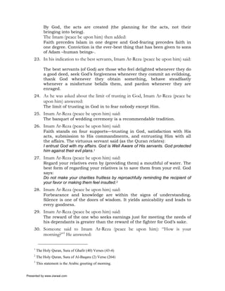By God, the acts are created (the planning for the acts, not their
             bringing into being).
             The Imam (peace be upon him) then added:
             Faith precedes Islam in one degree and God-fearing precedes faith in
             one degree. Conviction is the ever-best thing that has been given to sons
             of Adam –human beings-.
     23. In his indication to the best servants, Imam Ar-Reza (peace be upon him) said:

             The best servants (of God) are those who feel delighted whenever they do
             a good deed, seek God’s forgiveness whenever they commit an evildoing,
             thank God whenever they obtain something, behave steadfastly
             whenever a misfortune befalls them, and pardon whenever they are
             enraged.
     24. As he was asked about the limit of trusting in God, Imam Ar-Reza (peace be
             upon him) answered:
             The limit of trusting in God in to fear nobody except Him.
     25. Imam Ar-Reza (peace be upon him) said:
         The banquet of wedding ceremony is a recommendable tradition.
     26. Imam Ar-Reza (peace be upon him) said:
         Faith stands on four supports—trusting in God, satisfaction with His
         acts, submission to His commandments, and entrusting Him with all
         the affairs. The virtuous servant said (as the Quran relates):
         I entrust God with my affairs. God is Well Aware of His servants. God protected
         him against their evil plans.1
     27. Imam Ar-Reza (peace be upon him) said:
         Regard your relatives even by (providing them) a mouthful of water. The
         best form of regarding your relatives is to save them from your evil. God
         says:
         Do not make your charities fruitless by reproachfully reminding the recipient of
         your favor or making them feel insulted.2
     28. Imam Ar-Reza (peace be upon him) said:
         Forbearance and knowledge are within the signs of understanding.
         Silence is one of the doors of wisdom. It yields amicability and leads to
         every goodness.
     29. Imam Ar-Reza (peace be upon him) said:
         The reward of the one who seeks earnings just for meeting the needs of
         his dependants is greater than the reward of the fighter for God’s sake.
     30. Someone said to Imam Ar-Reza (peace be upon him): “How is your
             morning?”3 He answered:

     1
         The Holy Quran, Sura of Ghafir (40) Verses (43-4)
     2
         The Holy Quran, Sura of Al-Baqara (2) Verse (264)
     3
         This statement is the Arabic greeting of morning.


Presented by www.ziaraat.com
 