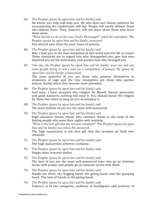 65.     The Prophet (peace be upon him and his family) said:
             He whom you help will help you. He who does not choose patience for
             encountering the misfortunes will fail. People will surely defame those
             who defame them. They, however, will not leave alone those who leave
             them alone.
             “What should we do in this case, God’s Messenger?” asked the attendants. The
             Prophet (peace be upon him and his family) answered:
             You should save them for your times of poverty.
     66.     The Prophet (peace be upon him and his family) said:
             May I lead you to the best moralities of this world and the life to come?
             These moralities are to regard him who disregarded you, give him who
             deprived you (of his bestowals), and pardon him who wronged you.
     67.     One day, the Prophet (peace be upon him and his family) went out and saw
             some people trying to roll a rock (as a competition of power). He (peace be
             upon him and his family) commented:
             The most powerful of you are those who possess themselves in
             situations of rage and the true champions are those who pardon
             (others’ faults) when they become more prevalent.
     68.     The Prophet (peace be upon him and his family) said:
             God says: I have accepted this religion for Myself. Except generosity
             and good manners, nothing will raise it. You should honor the religion
             by these two traits as long as you accompany it.
     69.     The Prophet (peace be upon him and his family) said:
             The most faithful of you are the most well-mannered.
     70.     The Prophet (peace be upon him and his family) said:
             High manners elevate (those who embrace them) to the rank of the
             fasting people who pass their nights with worship.
             “What is the best gift that the servants obtained?” The Prophet (peace be upon
             him and his family) was asked. He answered:
             The high mannerism is the best gift that the servants (of God) ever
             obtained.
     71.     The Prophet (peace be upon him and his family) said:
             The high mannerism achieves cordiality.
     72.     The Prophet (peace be upon him and his family) said:
             Happy mien removes malice.
     73.     The Prophet (peace be upon him and his family) said:
             The best of you are the most well-mannered ones who go on intimate
             terms with people and people go on intimate terms with them.
     74.     The Prophet (peace be upon him and his family) said:
             Hands are three; the begging hand, the giving hand, and the grasping
             hand. The best of hands is the giving hand.
     75.     The Prophet (peace be upon him and his family) said:
             Pudency is of two categories; pudency of intelligence and pudency of

Presented by www.ziaraat.com
 