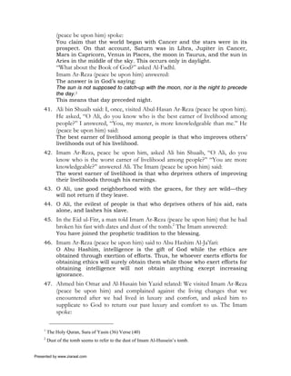 (peace be upon him) spoke:
             You claim that the world began with Cancer and the stars were in its
             prospect. On that account, Saturn was in Libra, Jupiter in Cancer,
             Mars in Capricorn, Venus in Pisces, the moon in Taurus, and the sun in
             Aries in the middle of the sky. This occurs only in daylight.
             “What about the Book of God?” asked Al-Fadhl.
             Imam Ar-Reza (peace be upon him) answered:
             The answer is in God’s saying:
             The sun is not supposed to catch-up with the moon, nor is the night to precede
             the day.1
             This means that day preceded night.
     41. Ali bin Shuaib said: I, once, visited Abul-Hasan Ar-Reza (peace be upon him).
             He asked, “O Ali, do you know who is the best earner of livelihood among
             people?” I answered, “You, my master, is more knowledgeable than me.” He
             (peace be upon him) said:
             The best earner of livelihood among people is that who improves others’
             livelihoods out of his livelihood.
     42. Imam Ar-Reza, peace be upon him, asked Ali bin Shuaib, “O Ali, do you
             know who is the worst earner of livelihood among people?” “You are more
             knowledgeable?” answered Ali. The Imam (peace be upon him) said:
             The worst earner of livelihood is that who deprives others of improving
             their livelihoods through his earnings.
     43. O Ali, use good neighborhood with the graces, for they are wild—they
         will not return if they leave.
     44. O Ali, the evilest of people is that who deprives others of his aid, eats
         alone, and lashes his slave.
     45. In the Eid ul-Fitr, a man told Imam Ar-Reza (peace be upon him) that he had
             broken his fast with dates and dust of the tomb.2 The Imam answered:
             You have joined the prophetic tradition to the blessing.
     46. Imam Ar-Reza (peace be upon him) said to Abu Hashim Al-Ja’fari:
         O Abu Hashim, intelligence is the gift of God while the ethics are
         obtained through exertion of efforts. Thus, he whoever exerts efforts for
         obtaining ethics will surely obtain them while those who exert efforts for
         obtaining intelligence will not obtain anything except increasing
         ignorance.
     47. Ahmed bin Omar and Al-Husain bin Yazid related: We visited Imam Ar-Reza
             (peace be upon him) and complained against the living changes that we
             encountered after we had lived in luxury and comfort, and asked him to
             supplicate to God to return our past luxury and comfort to us. The Imam
             spoke:

     1
         The Holy Quran, Sura of Yasin (36) Verse (40)
     2
         Dust of the tomb seems to refer to the dust of Imam Al-Hussein’s tomb.


Presented by www.ziaraat.com
 