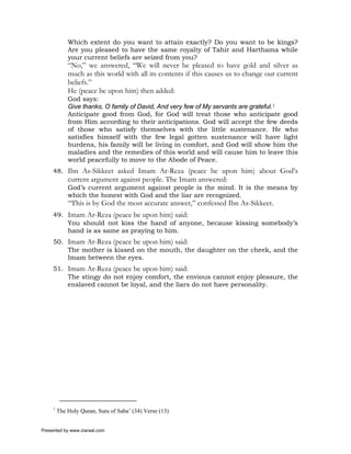 Which extent do you want to attain exactly? Do you want to be kings?
             Are you pleased to have the same royalty of Tahir and Harthama while
             your current beliefs are seized from you?
             “No,” we answered, “We will never be pleased to have gold and silver as
             much as this world with all its contents if this causes us to change our current
             beliefs.”
             He (peace be upon him) then added:
             God says:
             Give thanks, O family of David, And very few of My servants are grateful.1
             Anticipate good from God, for God will treat those who anticipate good
             from Him according to their anticipations. God will accept the few deeds
             of those who satisfy themselves with the little sustenance. He who
             satisfies himself with the few legal gotten sustenance will have light
             burdens, his family will be living in comfort, and God will show him the
             maladies and the remedies of this world and will cause him to leave this
             world peacefully to move to the Abode of Peace.
     48. Ibn As-Sikkeet asked Imam Ar-Reza (peace be upon him) about God’s
             current argument against people. The Imam answered:
             God’s current argument against people is the mind. It is the means by
             which the honest with God and the liar are recognized.
             “This is by God the most accurate answer,” confessed Ibn As-Sikkeet.
     49. Imam Ar-Reza (peace be upon him) said:
         You should not kiss the hand of anyone, because kissing somebody’s
         hand is as same as praying to him.
     50. Imam Ar-Reza (peace be upon him) said:
         The mother is kissed on the mouth, the daughter on the cheek, and the
         Imam between the eyes.
     51. Imam Ar-Reza (peace be upon him) said:
         The stingy do not enjoy comfort, the envious cannot enjoy pleasure, the
         enslaved cannot be loyal, and the liars do not have personality.




     1
         The Holy Quran, Sura of Saba’ (34) Verse (13)


Presented by www.ziaraat.com
 