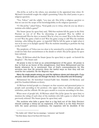 Abu Ja’far, as well as the others, was attendant in the appointed time when Al-
     Ma’mun’s household sought the caliph’s permitting Yahya the chief justice to put a
     religious question.
       “Yes, Yahya,” said the caliph, “you may ask Abu Ja’far a religious question so
     that we can test the scope of his knowledgeability in the religious questions.”
      “O Abu Ja’far,” asked Yahya, “God guide you to virtue, what do you say about a
     muhrim who killed a game?”
       The Imam (peace be upon him) said, “Did that muhrim kill the game in the Holy
     Precinct or out of it? Was he discerning or ignorant? Was he willful or
     unintentional? Was he slave or master? Was he a boy or a man? Was it the first time
     or not? Was the game a bird or not? Was the game young or old? Was the muhrim
     insisting –after killing the game- or regretful? Did he kill the game at night when it
     was in its nest or in daylight openly? Was the muhrim intending to perform the hajj
     or the Umrah?”
       The perplexity of Yahya was too clear to be unnoticed by everybody. People also
     could not hide their astonishment at the details to which Abu Ja’far (peace be upon
     him) referred.
       Then, Al-Ma’mun asked the Imam (peace be upon him) to speak –or betroth his
     daughter-1. The Imam said:
       All praise is due to God as an acknowledgement of His grace. All praise is
     due to God as an honor of His almightiness. God bless Mohammed and his
     family whenever he is mentioned. One of God’s commandments for His
     servants was that He presents them the lawful ways so that they will not
     need for the unlawful. He the Majestic says:
       Marry the single people among you and the righteous slaves and slave-girls. If you
     are poor, God will make you rich through His favor; He is Bountiful and All-knowing.2
       Mohammed bin Ali betrothed Ummul-Fadhl bint Abdullah (Al-Ma’mun) and
     paid five hundred dirhams as dowry.
       Al-Ma’mun invited people to a banquet on that occasion and presented prizes to
     people each according to his position—the upper class, the ordinary people, the
     celebrities, and the officials. He also gave awards to everyone according to his class.
       When most of people left, Al-Ma’mun asked Abu Ja’far (peace be upon him) to
     mention the ruling of each class of the muhrims who kill a game to which he had
     previously referred. The Imam (peace be upon him) said:
       The muhrim who kills a game that is a big bird out of the Holy Precinct
     should undergo a sheep (as an expiation). If he kills it in the Holy Precinct
     with the same previous conditions, the expiation will be doubled. If the


     1
         The Arabic verb ‘Ukhtub’ has two meanings—‘sermonize’ and ‘betroth’.
     2
         The Holy Quran, Sura of An-Nour (24) Verse (32)


Presented by www.ziaraat.com
 