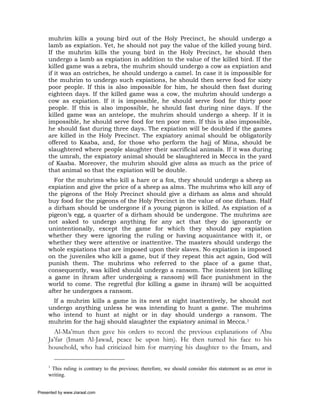 muhrim kills a young bird out of the Holy Precinct, he should undergo a
     lamb as expiation. Yet, he should not pay the value of the killed young bird.
     If the muhrim kills the young bird in the Holy Precinct, he should then
     undergo a lamb as expiation in addition to the value of the killed bird. If the
     killed game was a zebra, the muhrim should undergo a cow as expiation and
     if it was an ostriches, he should undergo a camel. In case it is impossible for
     the muhrim to undergo such expiations, he should then serve food for sixty
     poor people. If this is also impossible for him, he should then fast during
     eighteen days. If the killed game was a cow, the muhrim should undergo a
     cow as expiation. If it is impossible, he should serve food for thirty poor
     people. If this is also impossible, he should fast during nine days. If the
     killed game was an antelope, the muhrim should undergo a sheep. If it is
     impossible, he should serve food for ten poor men. If this is also impossible,
     he should fast during three days. The expiation will be doubled if the games
     are killed in the Holy Precinct. The expiatory animal should be obligatorily
     offered to Kaaba, and, for those who perform the hajj of Mina, should be
     slaughtered where people slaughter their sacrificial animals. If it was during
     the umrah, the expiatory animal should be slaughtered in Mecca in the yard
     of Kaaba. Moreover, the muhrim should give alms as much as the price of
     that animal so that the expiation will be double.
       For the muhrims who kill a hare or a fox, they should undergo a sheep as
     expiation and give the price of a sheep as alms. The muhrims who kill any of
     the pigeons of the Holy Precinct should give a dirham as alms and should
     buy food for the pigeons of the Holy Precinct in the value of one dirham. Half
     a dirham should be undergone if a young pigeon is killed. As expiation of a
     pigeon’s egg, a quarter of a dirham should be undergone. The muhrims are
     not asked to undergo anything for any act that they do ignorantly or
     unintentionally, except the game for which they should pay expiation
     whether they were ignoring the ruling or having acquaintance with it, or
     whether they were attentive or inattentive. The masters should undergo the
     whole expiations that are imposed upon their slaves. No expiation is imposed
     on the juveniles who kill a game, but if they repeat this act again, God will
     punish them. The muhrims who referred to the place of a game that,
     consequently, was killed should undergo a ransom. The insistent (on killing
     a game in ihram after undergoing a ransom) will face punishment in the
     world to come. The regretful (for killing a game in ihram) will be acquitted
     after he undergoes a ransom.
      If a muhrim kills a game in its nest at night inattentively, he should not
     undergo anything unless he was intending to hunt a game. The muhrims
     who intend to hunt at night or in day should undergo a ransom. The
     muhrim for the hajj should slaughter the expiatory animal in Mecca.1
       Al-Ma’mun then gave his orders to record the previous explanations of Abu
     Ja’far (Imam Al-Jawad, peace be upon him). He then turned his face to his
     household, who had criticized him for marrying his daughter to the Imam, and

     1
      This ruling is contrary to the previous; therefore, we should consider this statement as an error in
     writing.


Presented by www.ziaraat.com
 