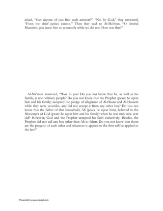 asked, “Can anyone of you find such answers?” “No, by God,” they answered,
     “Even the chief justice cannot.” Then they said to Al-Ma’mun, “O Amirul
     Muminin, you knew him so accurately while we did not. How was that?”




       Al-Ma’mun answered, “Woe to you! Do you not know that he, as well as his
     family, is not ordinary people? Do you not know that the Prophet (peace be upon
     him and his family) accepted the pledge of allegiance of Al-Hasan and Al-Hussein
     while they were juveniles, and did not accept it from any other boy? Do you not
     know that the father of that household, Ali (peace be upon him), believed in the
     Messenger of God (peace be upon him and his family) when he was only nine year
     old? However, God and the Prophet accepted his faith exclusively. Besides, the
     Prophet did not call any boy other than Ali to Islam. Do you not know that those
     are the progeny of each other and whatever is applied to the first will be applied to
     the last?”




Presented by www.ziaraat.com
 