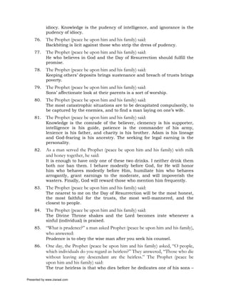 idiocy. Knowledge is the pudency of intelligence, and ignorance is the
             pudency of idiocy.
     76.     The Prophet (peace be upon him and his family) said:
             Backbiting is licit against those who strip the dress of pudency.
     77.     The Prophet (peace be upon him and his family) said:
             He who believes in God and the Day of Resurrection should fulfill the
             promise.
     78.     The Prophet (peace be upon him and his family) said:
             Keeping others’ deposits brings sustenance and breach of trusts brings
             poverty.
     79.     The Prophet (peace be upon him and his family) said:
             Sons’ affectionate look at their parents is a sort of worship.
     80.     The Prophet (peace be upon him and his family) said:
             The most catastrophic situations are to be decapitated compulsorily, to
             be captured by the enemies, and to find a man laying on one’s wife.
     81.     The Prophet (peace be upon him and his family) said:
             Knowledge is the comrade of the believer, clemency is his supporter,
             intelligence is his guide, patience is the commander of his army,
             lenience is his father, and charity is his brother. Adam is his lineage
             and God-fearing is his ancestry. The seeking for legal earning is the
             personality.
     82.     As a man served the Prophet (peace be upon him and his family) with milk
             and honey together, he said:
             It is enough to have only one of these two drinks. I neither drink them
             both nor ban them. I behave modestly before God, for He will honor
             him who behaves modestly before Him, humiliate him who behaves
             arrogantly, grant earnings to the moderate, and will impoverish the
             wasters. Finally, God will reward those who mention him frequently.
     83.     The Prophet (peace be upon him and his family) said:
             The nearest to me on the Day of Resurrection will be the most honest,
             the most faithful for the trusts, the most well-mannered, and the
             closest to people.
     84.     The Prophet (peace be upon him and his family) said:
             The Divine Throne shakes and the Lord becomes irate whenever a
             sinful (individual) is praised.
     85.     “What is prudence?” a man asked Prophet (peace be upon him and his family),
             who answered:
             Prudence is to obey the wise man after you seek his counsel.
     86.     One day, the Prophet (peace be upon him and his family) asked, “O people,
             which individuals do you regard as heirless?” They answered, “Those who die
             without leaving any descendant are the heirless.” The Prophet (peace be
             upon him and his family) said:
             The true heirless is that who dies before he dedicates one of his sons –

Presented by www.ziaraat.com
 